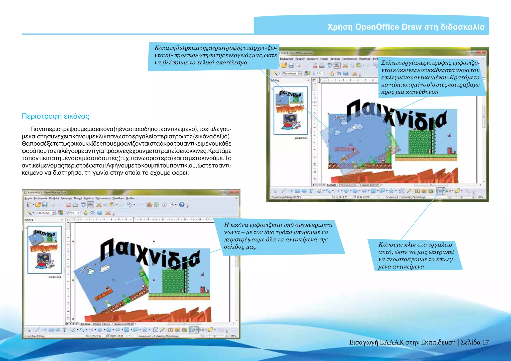 Χρήση OpenOffice Draw στη διδασκαλία

                                                  Κατά τη διάρκεια της περιστροφής υπάρχει «ζω-
                                                  ντανή» προεπισκόπηση της ενέργειάς μας, ώστε
                                                  να βλέπουμε το τελικό αποτέλεσμα                                            Σε λειτουργία περιστροφής, εμφανίζο-
                                                                                                                              νται κόκκινες κουκκίδες στα άκρα του
                                                                                                                              επιλεγμένου αντικειμένου.Κρατάμετο
                                                                                                                              ποντίκι πατημένο σ’αυτές και τραβάμε
                                                                                                                              προς μια κατεύθυνση



Περιστροφή εικόνας
    Για ναπεριστρέψουμε μια εικόνα (ή ένα οποιοδήποτεαντικείμενο),τοεπιλέγου-
με και στη συνέχεια κάνουμε κλικ πάνω στο εργαλείο περιστροφής (εικόνα δεξιά).
Θα προσέξετε πως οι κουκκίδες που εμφανίζονται στα άκρα του αντικειμένου κάθε
φορά που το επιλέγουμε αντί για πράσινες έχουν μετατραπεί σε κόκκινες. Κρατάμε
το ποντίκι πατημένο σε μία από αυτές (π.χ. πάνω αριστερά) και το μετακινούμε. Το
αντικείμενό μας περιστρέφεται! Αφήνουμε το κουμπί του ποντικιού, ώστε το αντι-
κείμενο να διατηρήσει τη γωνία στην οποία το έχουμε φέρει.




                                                                             Η εικόνα εμφανίζεται υπό συγκεκριμένη
                                                                             γωνία – με τον ίδιο τρόπο μπορούμε να
                                                                             περιστρέψουμε όλα τα αντικείμενα της
                                                                             σελίδας μας                                     Κάνουμε κλικ στο εργαλείο
                                                                                                                             αυτό, ώστε να μας επιτραπεί
                                                                                                                             να περιστρέψουμε το επιλεγ-
                                                                                                                             μένο αντικείμενο




                                                                                                                     Εισαγωγή ΕΛΛΑΚ στην Εκπαίδευση | Σελίδα 17
 