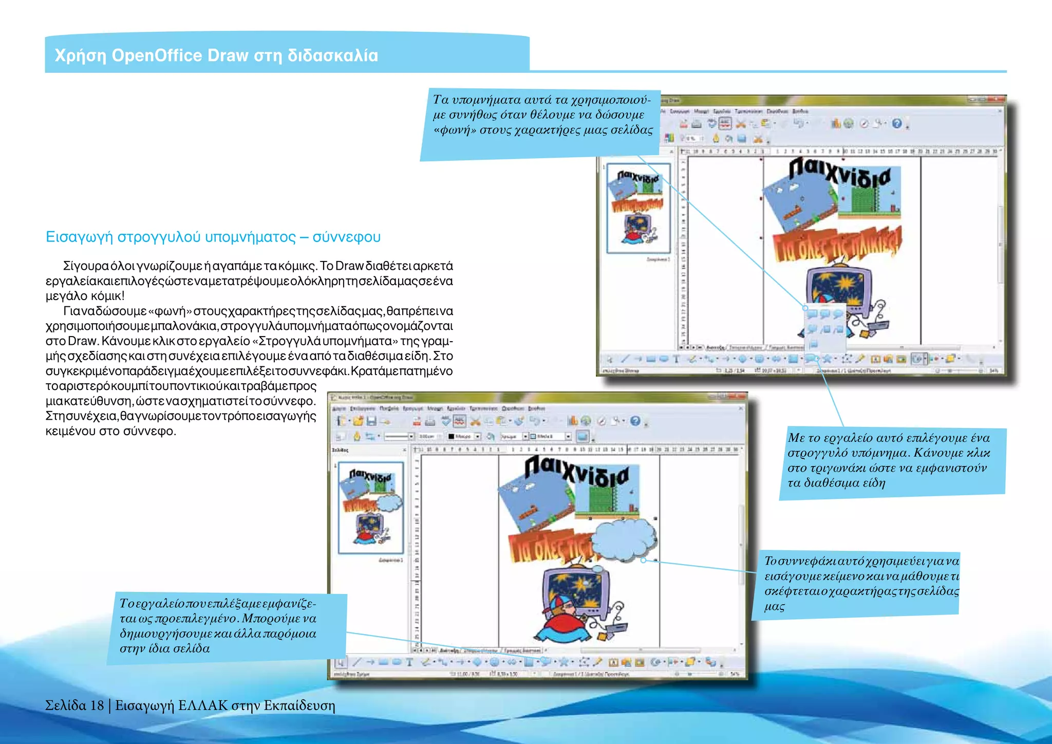 Χρήση OpenOffice Draw στη διδασκαλία

                                                                    Τα υπομνήματα αυτά τα χρησιμοποιού-
                                                                    με συνήθως όταν θέλουμε να δώσουμε
                                                                    «φωνή» στους χαρακτήρες μιας σελίδας




Εισαγωγή στρογγυλού υπομνήματος – σύννεφου
    Σίγουρα όλοι γνωρίζουμε ή αγαπάμε τα κόμικς. Το Draw διαθέτει αρκετά
εργαλεία και επιλογές ώστε να μετατρέψουμε ολόκληρη τη σελίδα μας σε ένα
μεγάλο κόμικ!
    Για να δώσουμε «φωνή» στους χαρακτήρες της σελίδας μας, θα πρέπει να
χρησιμοποιήσουμε μπαλονάκια, στρογγυλά υπομνήματα όπως ονομάζονται
στο Draw. Κάνουμε κλικ στο εργαλείο «Στρογγυλά υπομνήματα» της γραμ-
μής σχεδίασης και στη συνέχεια επιλέγουμε ένα από τα διαθέσιμα είδη. Στο
συγκεκριμένο παράδειγμα έχουμε επιλέξει το συννεφάκι. Κρατάμε πατημένο
το αριστερό κουμπί του ποντικιού και τραβάμε προς
μια κατεύθυνση, ώστε να σχηματιστεί το σύννεφο.
Στη συνέχεια, θα γνωρίσουμε τον τρόπο εισαγωγής
κειμένου στο σύννεφο.
                                                                                                               Με το εργαλείο αυτό επιλέγουμε ένα
                                                                                                               στρογγυλό υπόμνημα. Κάνουμε κλικ
                                                                                                               στο τριγωνάκι ώστε να εμφανιστούν
                                                                                                               τα διαθέσιμα είδη




                                                                                                           To συννεφάκι αυτό χρησιμεύει για να
                                                                                                           εισάγουμε κείμενο και να μάθουμε τι
                                                                                                           σκέφτεται ο χαρακτήρας της σελίδας
             Το εργαλείο που επιλέξαμε εμφανίζε-                                                           μας
             ται ως προεπιλεγμένο. Μπορούμε να
             δημιουργήσουμε και άλλα παρόμοια
             στην ίδια σελίδα



Σελίδα 18 | Εισαγωγή ΕΛΛΑΚ στην Εκπαίδευση
 