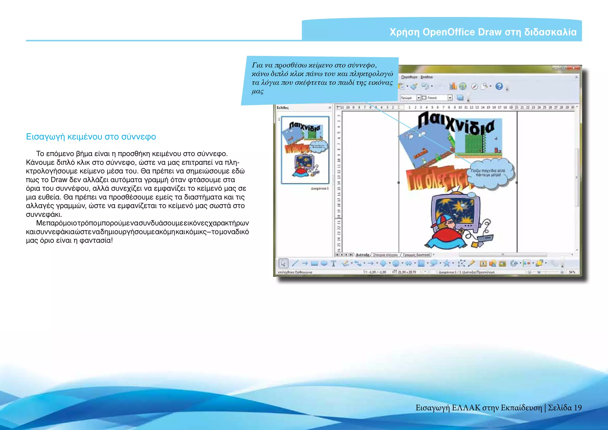 Χρήση OpenOffice Draw στη διδασκαλία


                                                                       Για να προσθέσω κείμενο στο σύννεφο,
                                                                       κάνω διπλό κλικ πάνω του και πληκτρολογώ
                                                                       τα λόγια που σκέφτεται το παιδί της εικόνας
                                                                       μας




Εισαγωγή κειμένου στο σύννεφο
    Το επόμενο βήμα είναι η προσθήκη κειμένου στο σύννεφο.
Κάνουμε διπλό κλικ στο σύννεφο, ώστε να μας επιτραπεί να πλη-
κτρολογήσουμε κείμενο μέσα του. Θα πρέπει να σημειώσουμε εδώ
πως το Draw δεν αλλάζει αυτόματα γραμμή όταν φτάσουμε στα
όρια του συννέφου, αλλά συνεχίζει να εμφανίζει το κείμενό μας σε
μια ευθεία. Θα πρέπει να προσθέσουμε εμείς τα διαστήματα και τις
αλλαγές γραμμών, ώστε να εμφανίζεται το κείμενό μας σωστά στο
συννεφάκι.
    Με παρόμοιο τρόπο μπορούμε να συνδυάσουμε εικόνες χαρακτήρων
και συννεφάκια ώστε να δημιουργήσουμε ακόμη και κόμικς – το μοναδικό
μας όριο είναι η φαντασία!




                                                                                                                     Εισαγωγή ΕΛΛΑΚ στην Εκπαίδευση | Σελίδα 19
 