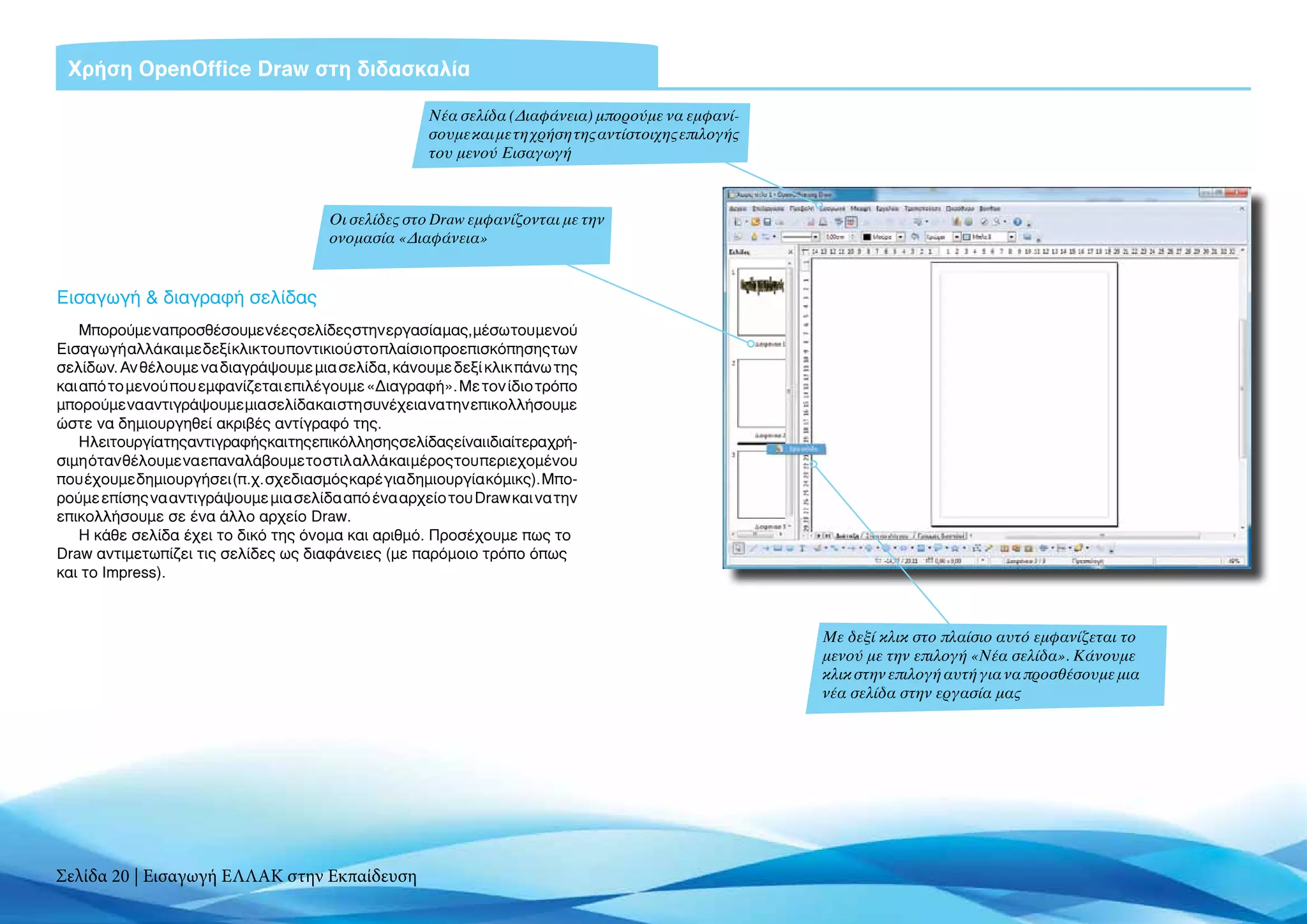 Χρήση OpenOffice Draw στη διδασκαλία

                                                     Νέα σελίδα (Διαφάνεια) μπορούμε να εμφανί-
                                                     σουμε και με τη χρήση της αντίστοιχης επιλογής
                                                     του μενού Εισαγωγή



                                       Οι σελίδες στο Draw εμφανίζονται με την
                                       ονομασία «Διαφάνεια»


Εισαγωγή & διαγραφή σελίδας
    Μπορούμε να προσθέσουμε νέες σελίδες στην εργασία μας, μέσω του μενού
Εισαγωγή αλλά και με δεξί κλικ του ποντικιού στο πλαίσιο προεπισκόπησης των
σελίδων. Αν θέλουμε να διαγράψουμε μια σελίδα, κάνουμε δεξί κλικ πάνω της
και από το μενού που εμφανίζεται επιλέγουμε «Διαγραφή». Με τον ίδιο τρόπο
μπορούμε να αντιγράψουμε μια σελίδα και στη συνέχεια να την επικολλήσουμε
ώστε να δημιουργηθεί ακριβές αντίγραφό της.
    Ηλειτουργίατηςαντιγραφήςκαιτηςεπικόλλησηςσελίδαςείναιιδιαίτεραχρή-
σιμη όταν θέλουμε να επαναλάβουμε το στιλ αλλά και μέρος του περιεχομένου
που έχουμε δημιουργήσει (π.χ. σχεδιασμός καρέ για δημιουργία κόμικς). Μπο-
ρούμε επίσης να αντιγράψουμε μια σελίδα από ένα αρχείο του Draw και να την
επικολλήσουμε σε ένα άλλο αρχείο Draw.
    H κάθε σελίδα έχει το δικό της όνομα και αριθμό. Προσέχουμε πως το
Draw αντιμετωπίζει τις σελίδες ως διαφάνειες (με παρόμοιο τρόπο όπως
και το Impress).



                                                                                                      Με δεξί κλικ στο πλαίσιο αυτό εμφανίζεται το
                                                                                                      μενού με την επιλογή «Νέα σελίδα». Κάνουμε
                                                                                                      κλικ στην επιλογή αυτή για να προσθέσουμε μια
                                                                                                      νέα σελίδα στην εργασία μας




Σελίδα 20 | Εισαγωγή ΕΛΛΑΚ στην Εκπαίδευση
 