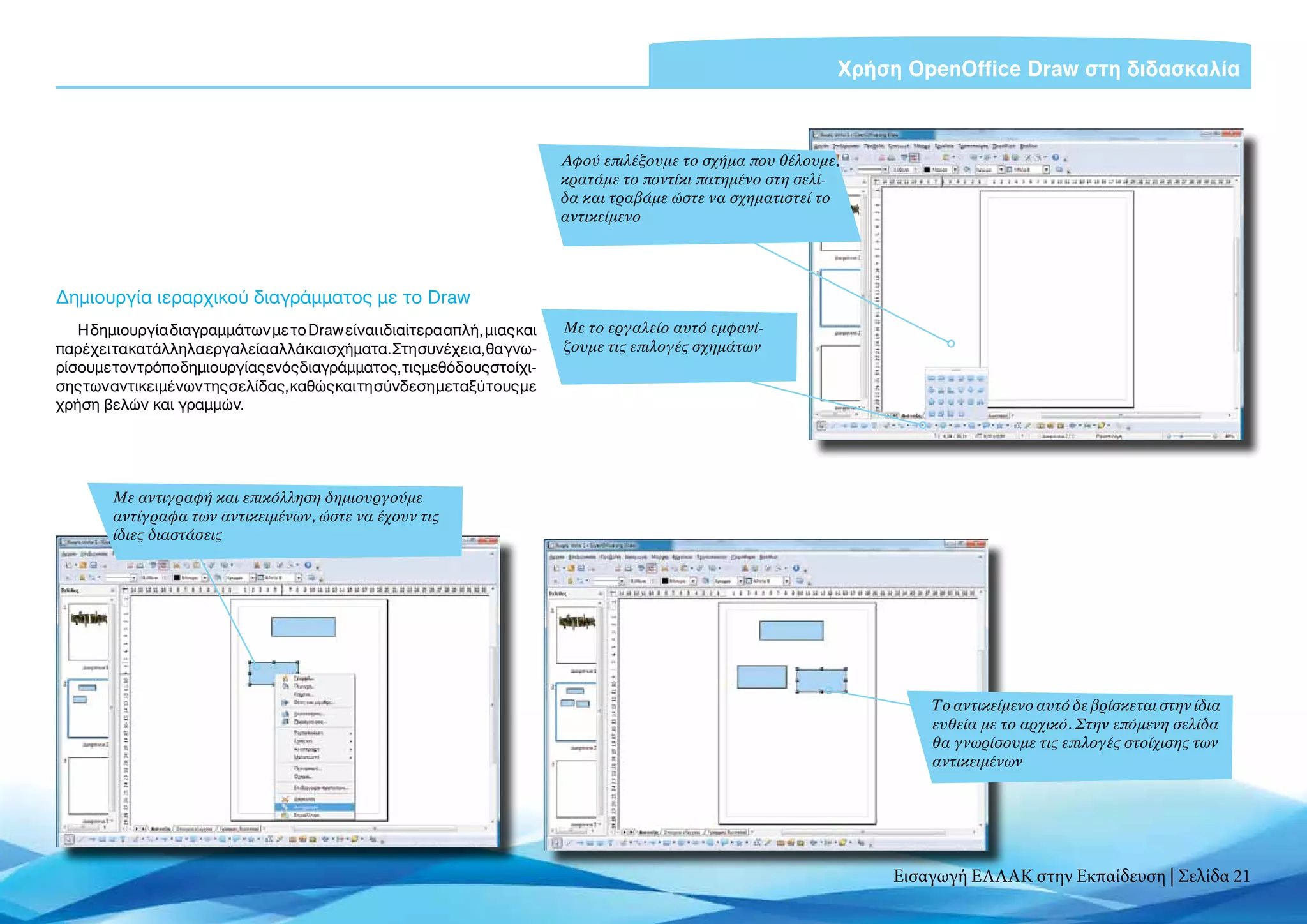 Χρήση OpenOffice Draw στη διδασκαλία



                                                                         Αφού επιλέξουμε το σχήμα που θέλουμε,
                                                                         κρατάμε το ποντίκι πατημένο στη σελί-
                                                                         δα και τραβάμε ώστε να σχηματιστεί το
                                                                         αντικείμενο




Δημιουργία ιεραρχικού διαγράμματος με το Draw
   H δημιουργία διαγραμμάτων με το Draw είναι ιδιαίτερα απλή, μιας και   Με το εργαλείο αυτό εμφανί-
παρέχει τα κατάλληλα εργαλεία αλλά και σχήματα. Στη συνέχεια, θα γνω-    ζουμε τις επιλογές σχημάτων
ρίσουμε τον τρόπο δημιουργίας ενός διαγράμματος, τις μεθόδους στοίχι-
σης των αντικειμένων της σελίδας, καθώς και τη σύνδεση μεταξύ τους με
χρήση βελών και γραμμών.




        Με αντιγραφή και επικόλληση δημιουργούμε
        αντίγραφα των αντικειμένων, ώστε να έχουν τις
        ίδιες διαστάσεις




                                                                                                                     Το αντικείμενο αυτό δε βρίσκεται στην ίδια
                                                                                                                     ευθεία με το αρχικό. Στην επόμενη σελίδα
                                                                                                                     θα γνωρίσουμε τις επιλογές στοίχισης των
                                                                                                                     αντικειμένων




                                                                                                                 Εισαγωγή ΕΛΛΑΚ στην Εκπαίδευση | Σελίδα 21
 