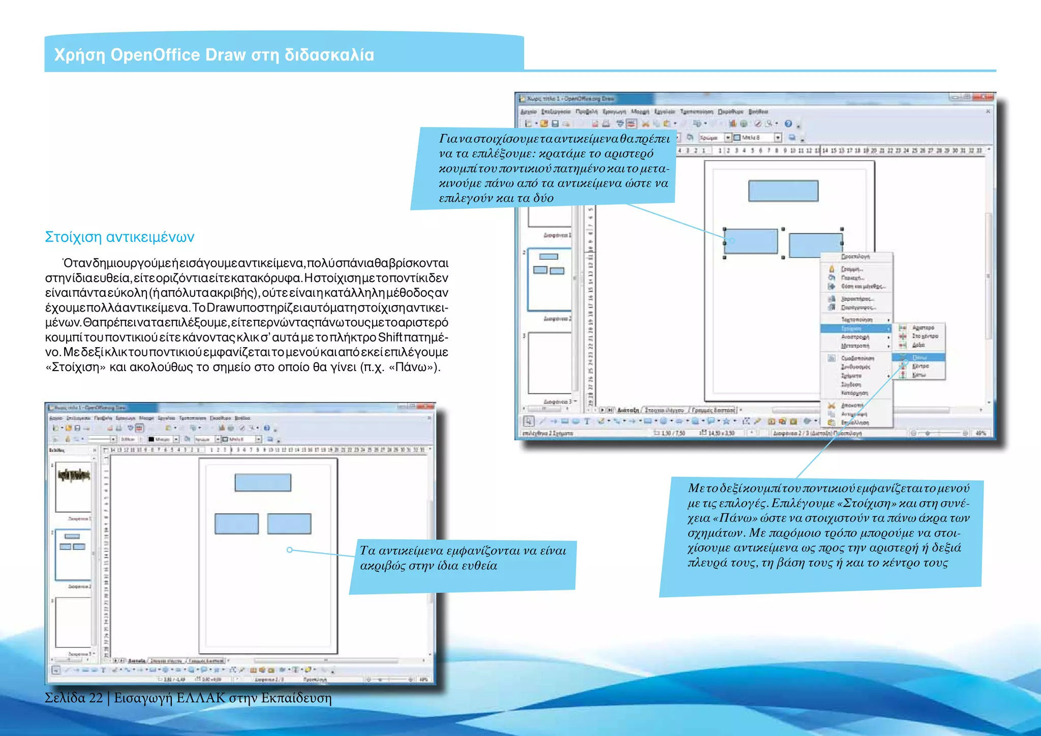 Χρήση OpenOffice Draw στη διδασκαλία



                                                                            Για να στοιχίσουμε τα αντικείμενα θα πρέπει
                                                                            να τα επιλέξουμε: κρατάμε το αριστερό
                                                                            κουμπί του ποντικιού πατημένο και το μετα-
                                                                            κινούμε πάνω από τα αντικείμενα ώστε να
                                                                            επιλεγούν και τα δύο


Στοίχιση αντικειμένων
   Όταν δημιουργούμε ή εισάγουμε αντικείμενα, πολύ σπάνια θα βρίσκονται
στην ίδια ευθεία, είτε οριζόντια είτε κατακόρυφα. Η στοίχιση με το ποντίκι δεν
είναι πάντα εύκολη (ή απόλυτα ακριβής), ούτε είναι η κατάλληλη μέθοδος αν
έχουμε πολλά αντικείμενα. Το Draw υποστηρίζει αυτόματη στοίχιση αντικει-
μένων. Θα πρέπει να τα επιλέξουμε, είτε περνώντας πάνω τους με το αριστερό
κουμπί του ποντικιού είτε κάνοντας κλικ σ’ αυτά με το πλήκτρο Shift πατημέ-
νο. Με δεξί κλικ του ποντικιού εμφανίζεται το μενού και από εκεί επιλέγουμε
«Στοίχιση» και ακολούθως το σημείο στο οποίο θα γίνει (π.χ. «Πάνω»).




                                                                                                                          Με το δεξί κουμπί του ποντικιού εμφανίζεται το μενού
                                                                                                                          με τις επιλογές. Επιλέγουμε «Στοίχιση» και στη συνέ-
                                                                                                                          χεια «Πάνω» ώστε να στοιχιστούν τα πάνω άκρα των
                                                                                                                          σχημάτων. Με παρόμοιο τρόπο μπορούμε να στοι-
                                                            Τα αντικείμενα εμφανίζονται να είναι                          χίσουμε αντικείμενα ως προς την αριστερή ή δεξιά
                                                            ακριβώς στην ίδια ευθεία                                      πλευρά τους, τη βάση τους ή και το κέντρο τους




Σελίδα 22 | Εισαγωγή ΕΛΛΑΚ στην Εκπαίδευση
 