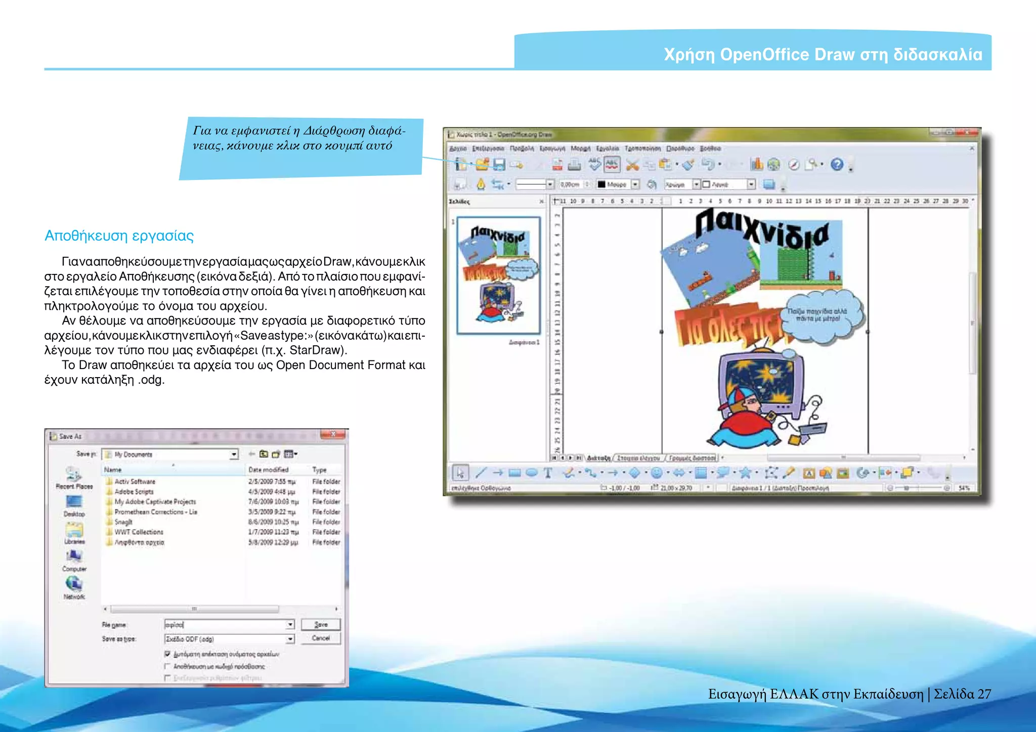 Χρήση OpenOffice Draw στη διδασκαλία



                            Για να εμφανιστεί η Διάρθρωση διαφά-
                            νειας, κάνουμε κλικ στο κουμπί αυτό




Αποθήκευση εργασίας
   Για να αποθηκεύσουμε την εργασία μας ως αρχείο Draw, κάνουμε κλικ
στο εργαλείο Αποθήκευσης (εικόνα δεξιά). Από το πλαίσιο που εμφανί-
ζεται επιλέγουμε την τοποθεσία στην οποία θα γίνει η αποθήκευση και
πληκτρολογούμε το όνομα του αρχείου.
   Αν θέλουμε να αποθηκεύσουμε την εργασία με διαφορετικό τύπο
αρχείου, κάνουμε κλικ στην επιλογή «Save as type:» (εικόνα κάτω) και επι-
λέγουμε τον τύπο που μας ενδιαφέρει (π.χ. StarDraw).
   Το Draw αποθηκεύει τα αρχεία του ως Open Document Format και
έχουν κατάληξη .οdg.




                                                                                Εισαγωγή ΕΛΛΑΚ στην Εκπαίδευση | Σελίδα 27
 