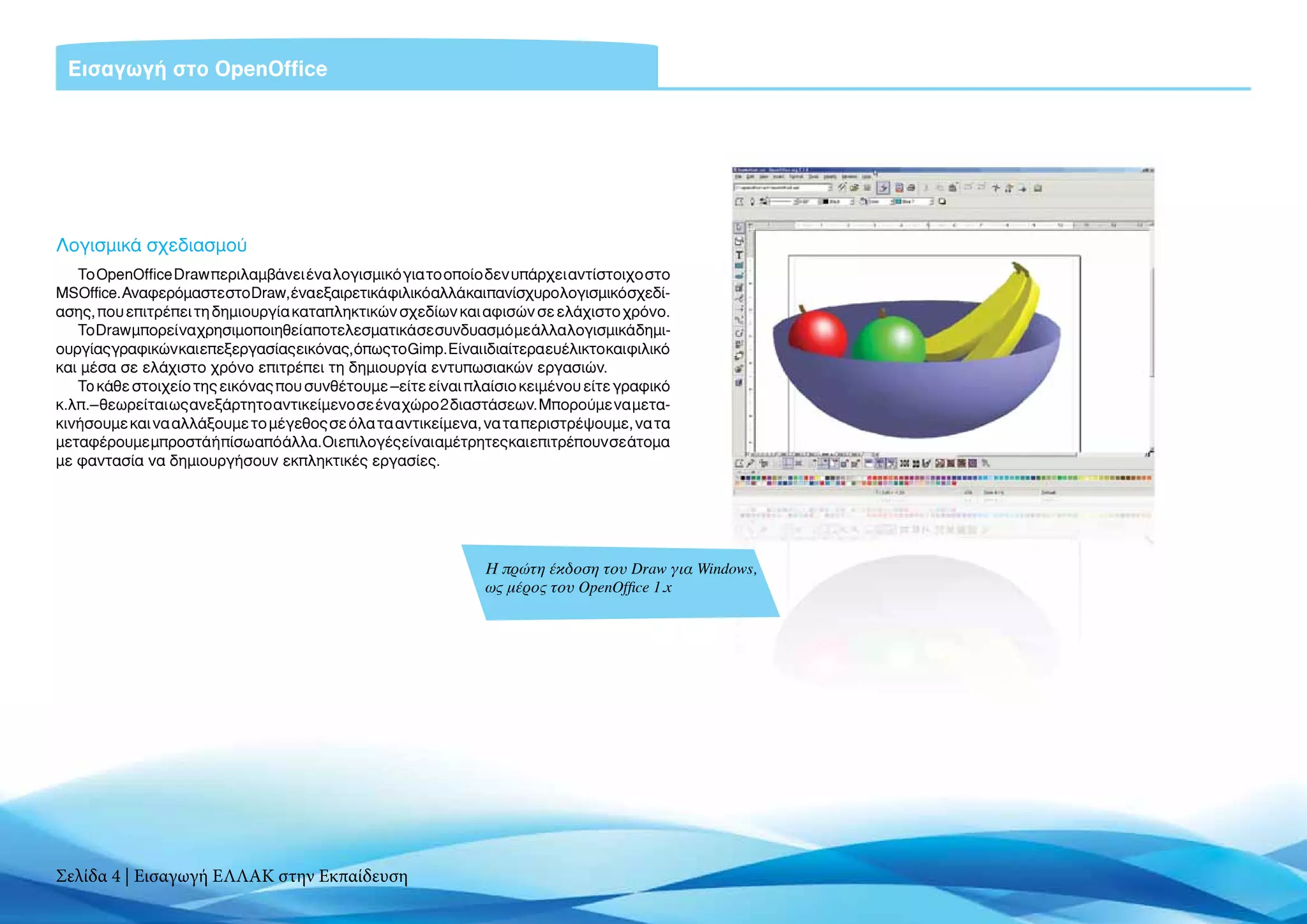 Eισαγωγή στο OpenOffice




Λογισμικά σχεδιασμού
   Το OpenOffice Draw περιλαμβάνει ένα λογισμικό για το οποίο δεν υπάρχει αντίστοιχο στο
MSOffice.ΑναφερόμαστεστοDraw,έναεξαιρετικάφιλικόαλλάκαιπανίσχυρολογισμικόσχεδί-
ασης, που επιτρέπει τη δημιουργία καταπληκτικών σχεδίων και αφισών σε ελάχιστο χρόνο.
   Το Draw μπορεί να χρησιμοποιηθεί αποτελεσματικά σε συνδυασμό με άλλα λογισμικά δημι-
ουργίας γραφικών και επεξεργασίας εικόνας, όπως το Gimp. Είναι ιδιαίτερα ευέλικτο και φιλικό
και μέσα σε ελάχιστο χρόνο επιτρέπει τη δημιουργία εντυπωσιακών εργασιών.
   To κάθε στοιχείο της εικόνας που συνθέτουμε –είτε είναι πλαίσιο κειμένου είτε γραφικό
κ.λπ.– θεωρείται ως ανεξάρτητο αντικείμενο σε ένα χώρο 2 διαστάσεων. Μπορούμε να μετα-
κινήσουμε και να αλλάξουμε το μέγεθος σε όλα τα αντικείμενα, να τα περιστρέψουμε, να τα
μεταφέρουμε μπροστά ή πίσω από άλλα. Οι επιλογές είναι αμέτρητες και επιτρέπουν σε άτομα
με φαντασία να δημιουργήσουν εκπληκτικές εργασίες.




                                                                Η πρώτη έκδοση του Draw για Windows,
                                                                ως μέρος του OpenOffice 1.x




Σελίδα 4 | Εισαγωγή ΕΛΛΑΚ στην Εκπαίδευση
 