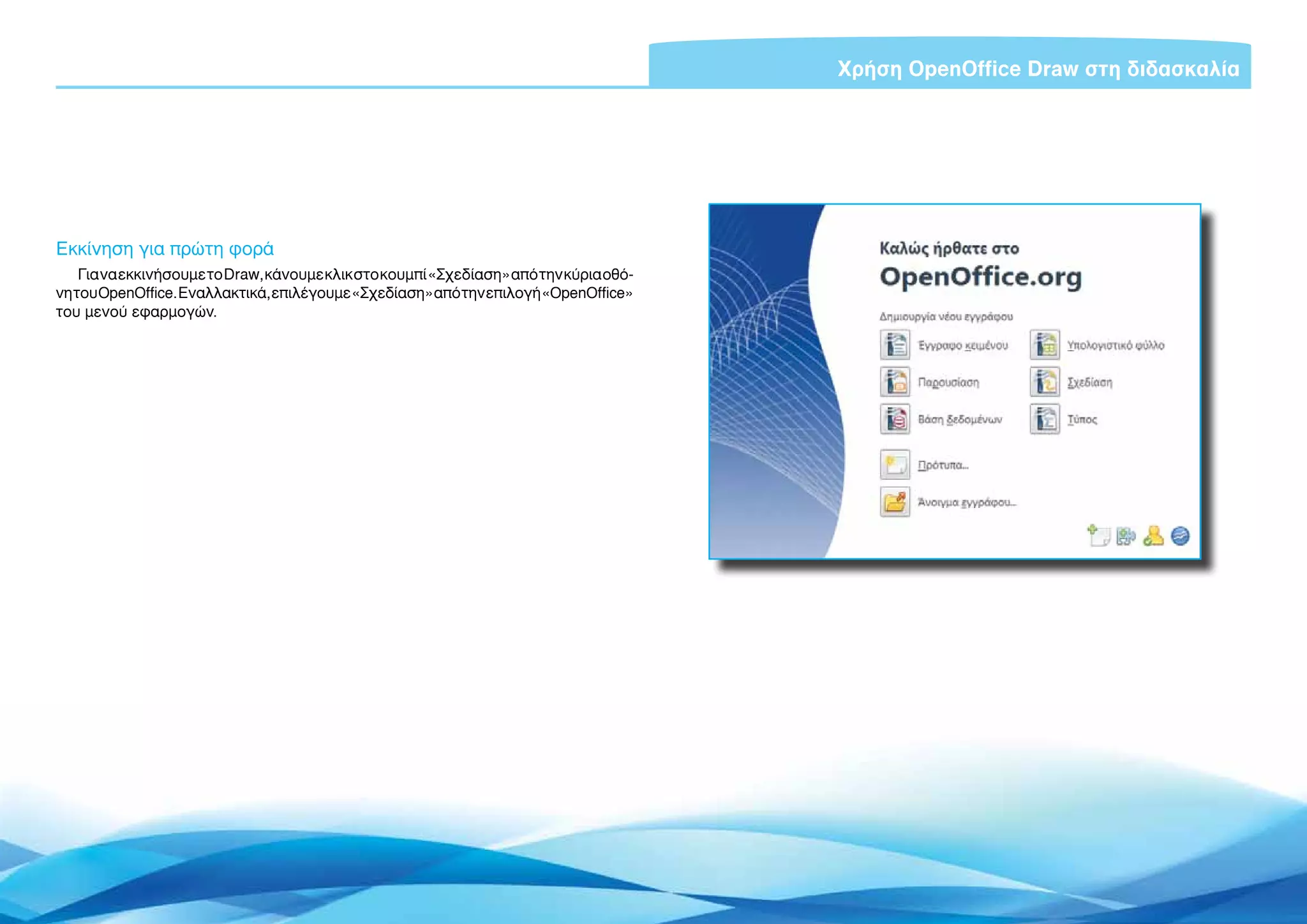 Χρήση OpenOffice Draw στη διδασκαλία




Εκκίνηση για πρώτη φορά
    Για να εκκινήσουμε το Draw, κάνουμε κλικ στο κουμπί «Σχεδίαση» από την κύρια οθό-
νη του OpenOffice. Εναλλακτικά, επιλέγουμε «Σχεδίαση» από την επιλογή «OpenOffice»
του μενού εφαρμογών.




                                                                                             Εισαγωγή ΕΛΛΑΚ στην Εκπαίδευση | Σελίδα 5
 