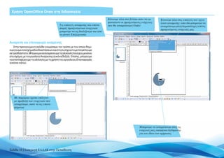 Χρήση OpenOffice Draw στη διδασκαλία
                                                                              Kάνουμε κλικ στο βελάκι ώστε να εμ-       Κάνουμε κλικ στις επιλογές του εργα-
                                                                              φανιστούν οι προηγούμενες ενέργειες       λείου αναίρεσης: από εδώ μπορούμε να
                                         Τις επιλογές αναίρεσης και επανα-    που θα αναιρέσουμε (Undo)                 αναιρέσουμε μία ή περισσότερες από τις
                                         φοράς προηγούμενων ενεργειών                                                   προηγούμενες ενέργειές μας
                                         μπορούμε να τις διαλέξουμε και από
                                         το μενού Επεξεργασία


Aναίρεση και επαναφορά αναίρεσης
    Στην προηγούμενη σελίδα γνωρίσαμε τον τρόπο με τον οποίο δημι-
ουργούμε ένα σχήμα δύο διαστάσεων και στη συνέχεια το μετατρέπουμε
σετρισδιάστατο.Μπορούμενααναιρέσουμετιςαλλαγέςπουέχουμεκάνει
στο σχήμα, με το εργαλείο Αναίρεσης (εικόνα δεξιά). Επίσης, μπορούμε
να επαναφέρουμε τις αλλαγές με τη χρήση του εργαλείου Επαναφοράς
(εικόνα κάτω).




   Mε παρόμοιο τρόπο επιλέγου-
   με προβολή των ενεργειών που
   αναιρέσαμε, ώστε να τις επανα-
   φέρουμε




                                                                                                      Μπορούμε να αναιρέσουμε όλες τις
                                                                                                      ενέργειές μας, ακόμη και τη δημιουρ-
                                                                                                      γία του ίδιου του σχήματος




Σελίδα 10 | Εισαγωγή ΕΛΛΑΚ στην Εκπαίδευση
 