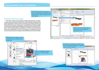 Χρήση OpenOffice Draw στη διδασκαλία


                                                     Για εισαγωγή εικόνας από αρχείο,
                                                     κάνουμε κλικ στο μενού Εισαγωγή. Στη
                                                     συνέχεια στην επιλογή «Εικόνα» και
                                                     «Από αρχείο»

Εισαγωγή εικόνας από αρχείο
   Ο Αυτόματος πιλότος παρουσίασης είναι ιδιαίτερα χρήσιμος, τις περισ-
σότερες όμως φορές ίσως να θέλουμε να ξεκινήσουμε μια παρουσίαση
χωρίς περιεχόμενο. Κάνουμε κλικ στην επιλογή «Κενή παρουσίαση» και
στη συνέχεια στο κουμπί «Δημιουργία» (εικόνα δεξιά) για να δημιουργηθεί
αμέσως μια κενή παρουσίαση. Αν θέλουμε, κάνουμε κλικ στο κουμπί «Επό-
μενο» ώστε να μεταφερθούμε στο βήμα 2 του πιλότου και να επιλέξουμε                                           Εισαγωγή εικόνας μπορούμε να
φόντο για τις διαφάνειες. Το φόντο μπορούμε να το επιλέξουμε (ή να το                                         κάνουμε και με τη χρήση του
τροποποιήσουμε) και στη συνέχεια, όπως και θα δούμε σε επόμενη σελίδα.                                        εργαλείου αυτού




   Κάνουμε κλικ στο αρχείο εικόνας
   που θέλουμε να εισάγουμε στη
   σελίδα μας


                                                                                            Η εικόνα έχει εισαχθεί στη σελίδα μας.
                                                                                            Με τον ίδιο τρόπο μπορούμε να προσθέ-
                                                                                            σουμε και άλλες εικόνες


                                                           To Draw υποστηρίζει σχεδόν
                                                           όλους τους τύπους αρχείων
                                                           εικόνας




Σελίδα 12 | Εισαγωγή ΕΛΛΑΚ στην Εκπαίδευση
 