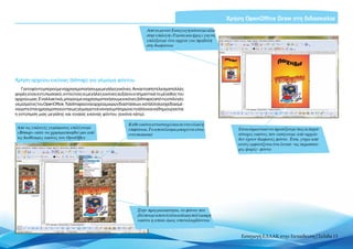 Χρήση OpenOffice Draw στη διδασκαλία
                                                                       Από το μενού Εισαγωγή κάνουμε κλικ
                                                                       στην επιλογή «Ταινία και ήχος» για να
                                                                       επιλέξουμε ένα αρχείο για προβολή
                                                                       στη διαφάνεια




Χρήση αρχείου εικόνας (bitmap) για γέμισμα φόντου
   Για τοφόντομπορούμε να χρησιμοποιήσουμε μεγάλεςεικόνες.Ανκαιτοαποτέλεσμαπολλές
φορές είναι εντυπωσιακό, εντούτοις οι μεγάλες εικόνες αυξάνουν σημαντικά το μέγεθος του
αρχείου μας. Εναλλακτικά, μπορούμε να χρησιμοποιήσουμε εικόνες (bitmaps) από τις επιλογές
γεμίσματος του OpenOffice. Τα bitmaps είναι αρχεία μικρών διαστάσεων, κατάλληλα σχεδιασμέ-
να ώστε όταν χρησιμοποιούνται ως γέμισμα το ένα να συμπληρώνει το άλλο και να δημιουργείται
η εντύπωση μιας μεγάλης και ενιαίας εικόνας φόντου (εικόνα κάτω).

                                                             Κάθε εικόνα αντιστοιχεί και σε ένα υλικό ή
 Aπό τις επιλογές γεμίσματος επιλέγουμε                      επιφάνεια. Το αποτέλεσμα μπορεί να είναι              Είναι σημαντικό να προσέξουμε πως οι περισ-
 «Bitmap» ώστε να χρησιμοποιηθεί μία από                     εντυπωσιακό                                           σότερες εικόνες που εισάγουμε από αρχείο
 τις διαθέσιμες εικόνες του OpenOffice                                                                             δεν έχουν διαφανές φόντο. Έτσι, γύρω από
                                                                                                                   αυτές εμφανίζεται ένα λευκό –τις περισσότε-
                                                                                                                   ρες φορές– φόντο




                                                                  Στην πραγματικότητα, το φόντο που
                                                                  βλέπουμε αποτελείται από μια πολύ μικρή
                                                                  εικόνα η οποία όμως επαναλαμβάνεται


                                                                                                                    Εισαγωγή ΕΛΛΑΚ στην Εκπαίδευση | Σελίδα 15
 