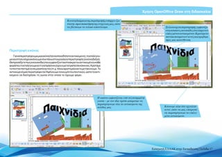 Χρήση OpenOffice Draw στη διδασκαλία

                                                  Κατά τη διάρκεια της περιστροφής υπάρχει «ζω-
                                                  ντανή» προεπισκόπηση της ενέργειάς μας, ώστε
                                                  να βλέπουμε το τελικό αποτέλεσμα                                            Σε λειτουργία περιστροφής, εμφανίζο-
                                                                                                                              νται κόκκινες κουκκίδες στα άκρα του
                                                                                                                              επιλεγμένου αντικειμένου.Κρατάμετο
                                                                                                                              ποντίκι πατημένο σ’αυτές και τραβάμε
                                                                                                                              προς μια κατεύθυνση



Περιστροφή εικόνας
    Για ναπεριστρέψουμε μια εικόνα (ή ένα οποιοδήποτεαντικείμενο),τοεπιλέγου-
με και στη συνέχεια κάνουμε κλικ πάνω στο εργαλείο περιστροφής (εικόνα δεξιά).
Θα προσέξετε πως οι κουκκίδες που εμφανίζονται στα άκρα του αντικειμένου κάθε
φορά που το επιλέγουμε αντί για πράσινες έχουν μετατραπεί σε κόκκινες. Κρατάμε
το ποντίκι πατημένο σε μία από αυτές (π.χ. πάνω αριστερά) και το μετακινούμε. Το
αντικείμενό μας περιστρέφεται! Αφήνουμε το κουμπί του ποντικιού, ώστε το αντι-
κείμενο να διατηρήσει τη γωνία στην οποία το έχουμε φέρει.




                                                                             Η εικόνα εμφανίζεται υπό συγκεκριμένη
                                                                             γωνία – με τον ίδιο τρόπο μπορούμε να
                                                                             περιστρέψουμε όλα τα αντικείμενα της
                                                                             σελίδας μας                                     Κάνουμε κλικ στο εργαλείο
                                                                                                                             αυτό, ώστε να μας επιτραπεί
                                                                                                                             να περιστρέψουμε το επιλεγ-
                                                                                                                             μένο αντικείμενο




                                                                                                                     Εισαγωγή ΕΛΛΑΚ στην Εκπαίδευση | Σελίδα 17
 