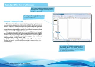 Χρήση OpenOffice Draw στη διδασκαλία

                                                     Νέα σελίδα (Διαφάνεια) μπορούμε να εμφανί-
                                                     σουμε και με τη χρήση της αντίστοιχης επιλογής
                                                     του μενού Εισαγωγή



                                       Οι σελίδες στο Draw εμφανίζονται με την
                                       ονομασία «Διαφάνεια»


Εισαγωγή & διαγραφή σελίδας
    Μπορούμε να προσθέσουμε νέες σελίδες στην εργασία μας, μέσω του μενού
Εισαγωγή αλλά και με δεξί κλικ του ποντικιού στο πλαίσιο προεπισκόπησης των
σελίδων. Αν θέλουμε να διαγράψουμε μια σελίδα, κάνουμε δεξί κλικ πάνω της
και από το μενού που εμφανίζεται επιλέγουμε «Διαγραφή». Με τον ίδιο τρόπο
μπορούμε να αντιγράψουμε μια σελίδα και στη συνέχεια να την επικολλήσουμε
ώστε να δημιουργηθεί ακριβές αντίγραφό της.
    Ηλειτουργίατηςαντιγραφήςκαιτηςεπικόλλησηςσελίδαςείναιιδιαίτεραχρή-
σιμη όταν θέλουμε να επαναλάβουμε το στιλ αλλά και μέρος του περιεχομένου
που έχουμε δημιουργήσει (π.χ. σχεδιασμός καρέ για δημιουργία κόμικς). Μπο-
ρούμε επίσης να αντιγράψουμε μια σελίδα από ένα αρχείο του Draw και να την
επικολλήσουμε σε ένα άλλο αρχείο Draw.
    H κάθε σελίδα έχει το δικό της όνομα και αριθμό. Προσέχουμε πως το
Draw αντιμετωπίζει τις σελίδες ως διαφάνειες (με παρόμοιο τρόπο όπως
και το Impress).



                                                                                                      Με δεξί κλικ στο πλαίσιο αυτό εμφανίζεται το
                                                                                                      μενού με την επιλογή «Νέα σελίδα». Κάνουμε
                                                                                                      κλικ στην επιλογή αυτή για να προσθέσουμε μια
                                                                                                      νέα σελίδα στην εργασία μας




Σελίδα 20 | Εισαγωγή ΕΛΛΑΚ στην Εκπαίδευση
 