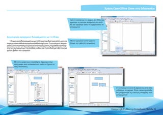 Χρήση OpenOffice Draw στη διδασκαλία



                                                                         Αφού επιλέξουμε το σχήμα που θέλουμε,
                                                                         κρατάμε το ποντίκι πατημένο στη σελί-
                                                                         δα και τραβάμε ώστε να σχηματιστεί το
                                                                         αντικείμενο




Δημιουργία ιεραρχικού διαγράμματος με το Draw
   H δημιουργία διαγραμμάτων με το Draw είναι ιδιαίτερα απλή, μιας και   Με το εργαλείο αυτό εμφανί-
παρέχει τα κατάλληλα εργαλεία αλλά και σχήματα. Στη συνέχεια, θα γνω-    ζουμε τις επιλογές σχημάτων
ρίσουμε τον τρόπο δημιουργίας ενός διαγράμματος, τις μεθόδους στοίχι-
σης των αντικειμένων της σελίδας, καθώς και τη σύνδεση μεταξύ τους με
χρήση βελών και γραμμών.




        Με αντιγραφή και επικόλληση δημιουργούμε
        αντίγραφα των αντικειμένων, ώστε να έχουν τις
        ίδιες διαστάσεις




                                                                                                                     Το αντικείμενο αυτό δε βρίσκεται στην ίδια
                                                                                                                     ευθεία με το αρχικό. Στην επόμενη σελίδα
                                                                                                                     θα γνωρίσουμε τις επιλογές στοίχισης των
                                                                                                                     αντικειμένων




                                                                                                                 Εισαγωγή ΕΛΛΑΚ στην Εκπαίδευση | Σελίδα 21
 