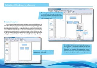 Χρήση OpenOffice Draw στη διδασκαλία



                                                                            Για να στοιχίσουμε τα αντικείμενα θα πρέπει
                                                                            να τα επιλέξουμε: κρατάμε το αριστερό
                                                                            κουμπί του ποντικιού πατημένο και το μετα-
                                                                            κινούμε πάνω από τα αντικείμενα ώστε να
                                                                            επιλεγούν και τα δύο


Στοίχιση αντικειμένων
   Όταν δημιουργούμε ή εισάγουμε αντικείμενα, πολύ σπάνια θα βρίσκονται
στην ίδια ευθεία, είτε οριζόντια είτε κατακόρυφα. Η στοίχιση με το ποντίκι δεν
είναι πάντα εύκολη (ή απόλυτα ακριβής), ούτε είναι η κατάλληλη μέθοδος αν
έχουμε πολλά αντικείμενα. Το Draw υποστηρίζει αυτόματη στοίχιση αντικει-
μένων. Θα πρέπει να τα επιλέξουμε, είτε περνώντας πάνω τους με το αριστερό
κουμπί του ποντικιού είτε κάνοντας κλικ σ’ αυτά με το πλήκτρο Shift πατημέ-
νο. Με δεξί κλικ του ποντικιού εμφανίζεται το μενού και από εκεί επιλέγουμε
«Στοίχιση» και ακολούθως το σημείο στο οποίο θα γίνει (π.χ. «Πάνω»).




                                                                                                                          Με το δεξί κουμπί του ποντικιού εμφανίζεται το μενού
                                                                                                                          με τις επιλογές. Επιλέγουμε «Στοίχιση» και στη συνέ-
                                                                                                                          χεια «Πάνω» ώστε να στοιχιστούν τα πάνω άκρα των
                                                                                                                          σχημάτων. Με παρόμοιο τρόπο μπορούμε να στοι-
                                                            Τα αντικείμενα εμφανίζονται να είναι                          χίσουμε αντικείμενα ως προς την αριστερή ή δεξιά
                                                            ακριβώς στην ίδια ευθεία                                      πλευρά τους, τη βάση τους ή και το κέντρο τους




Σελίδα 22 | Εισαγωγή ΕΛΛΑΚ στην Εκπαίδευση
 