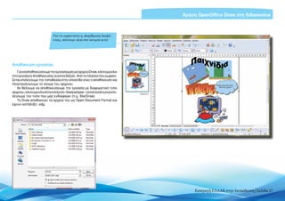 Χρήση OpenOffice Draw στη διδασκαλία



                            Για να εμφανιστεί η Διάρθρωση διαφά-
                            νειας, κάνουμε κλικ στο κουμπί αυτό




Αποθήκευση εργασίας
   Για να αποθηκεύσουμε την εργασία μας ως αρχείο Draw, κάνουμε κλικ
στο εργαλείο Αποθήκευσης (εικόνα δεξιά). Από το πλαίσιο που εμφανί-
ζεται επιλέγουμε την τοποθεσία στην οποία θα γίνει η αποθήκευση και
πληκτρολογούμε το όνομα του αρχείου.
   Αν θέλουμε να αποθηκεύσουμε την εργασία με διαφορετικό τύπο
αρχείου, κάνουμε κλικ στην επιλογή «Save as type:» (εικόνα κάτω) και επι-
λέγουμε τον τύπο που μας ενδιαφέρει (π.χ. StarDraw).
   Το Draw αποθηκεύει τα αρχεία του ως Open Document Format και
έχουν κατάληξη .οdg.




                                                                                Εισαγωγή ΕΛΛΑΚ στην Εκπαίδευση | Σελίδα 27
 