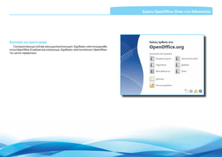 Χρήση OpenOffice Draw στη διδασκαλία




Εκκίνηση για πρώτη φορά
    Για να εκκινήσουμε το Draw, κάνουμε κλικ στο κουμπί «Σχεδίαση» από την κύρια οθό-
νη του OpenOffice. Εναλλακτικά, επιλέγουμε «Σχεδίαση» από την επιλογή «OpenOffice»
του μενού εφαρμογών.




                                                                                             Εισαγωγή ΕΛΛΑΚ στην Εκπαίδευση | Σελίδα 5
 