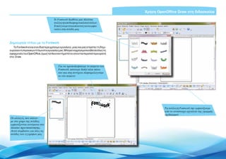Χρήση OpenOffice Draw στη διδασκαλία
                                      To Fontwork διαθέτει μια πλούσια
                                      συλλογή από διαφορετικά στιλ τίτλων.
                                      Επιλέγουμε ένα από αυτά για να εμφα-
                                      νιστεί στη σελίδα μας




Δημιουργία τίτλου με το Fontwork
   Το Fontwork είναι ένα ιδιαίτερα χρήσιμο εργαλείο, μιας και μας επιρέπει τη δημι-
ουργίαεντυπωσιακώντίτλωνστιςεργασίεςμας.Μπορείναχρησιμοποιηθείσεόλεςτις
εφαρμογές του OpenOffice, όμως τα πλεονεκτήματά του γίνονται περισσότερο ορατά
στο Draw.


                                         Για να τροποποιήσουμε το κείμενο του
                                         Fontwork, κάνουμε διπλό κλικ πάνω
                                         του και στη συνέχεια πληκτρολογούμε
                                         το νέο κείμενο




                                                                                                 Τη συλλογή Fontwork την εμφανίζουμε
                                                                                                 από το αντίστοιχο εργαλείο της γραμμής
                                                                                                 σχεδιασμού
Οι αλλαγές που κάνου-
με στο χώρο της σελίδας
εμφανίζονται αυτόματα στο
πλαίσιο προεπισκόπησης.
Αυτό συμβαίνει για όλες τις
σελίδες του εγγράφου μας




                                                                                           Εισαγωγή ΕΛΛΑΚ στην Εκπαίδευση | Σελίδα 7
 