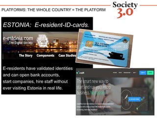 COUNTRY AS A PLATFORM
ESTONIA: E-resident-ID-cards.
E-residents have validated identities
and can open bank accounts,
start companies, hire staff without
ever visiting Estonia in real life.
PLATFORMS: THE WHOLE COUNTRY = THE PLATFORM
 