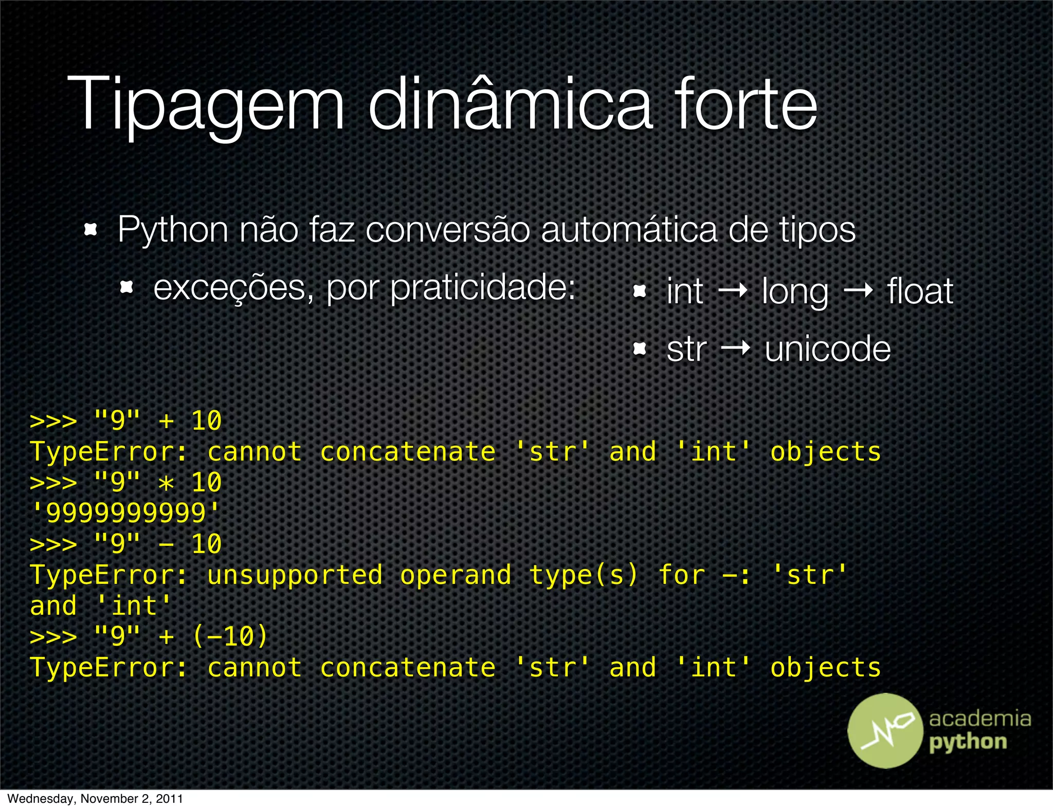 Tipagem dinâmica forte
                Python não faz conversão automática de tipos
                      exceções, por praticidade:   int → long → ﬂoat
                                                   str → unicode
   >>> "9" + 10
   TypeError: cannot concatenate 'str' and 'int' objects
   >>> "9" * 10
   '9999999999'
   >>> "9" - 10
   TypeError: unsupported operand type(s) for -: 'str'
   and 'int'
   >>> "9" + (-10)
   TypeError: cannot concatenate 'str' and 'int' objects



Wednesday, November 2, 2011
 