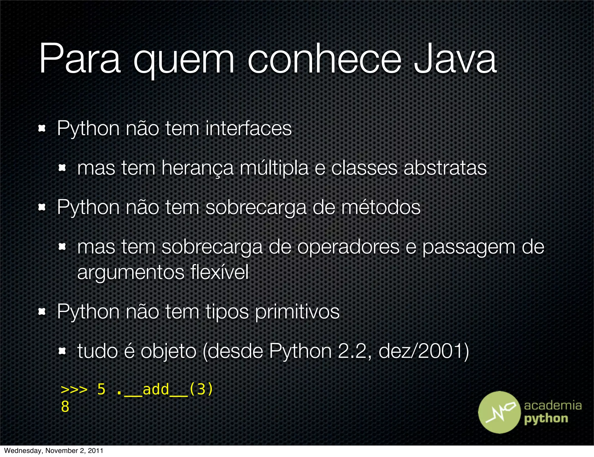 Para quem conhece Java
              Python não tem interfaces
                   mas tem herança múltipla e classes abstratas
              Python não tem sobrecarga de métodos
                   mas tem sobrecarga de operadores e passagem de
                   argumentos ﬂexível
              Python não tem tipos primitivos
                   tudo é objeto (desde Python 2.2, dez/2001)
               >>> 5 .__add__(3)
               8

Wednesday, November 2, 2011
 