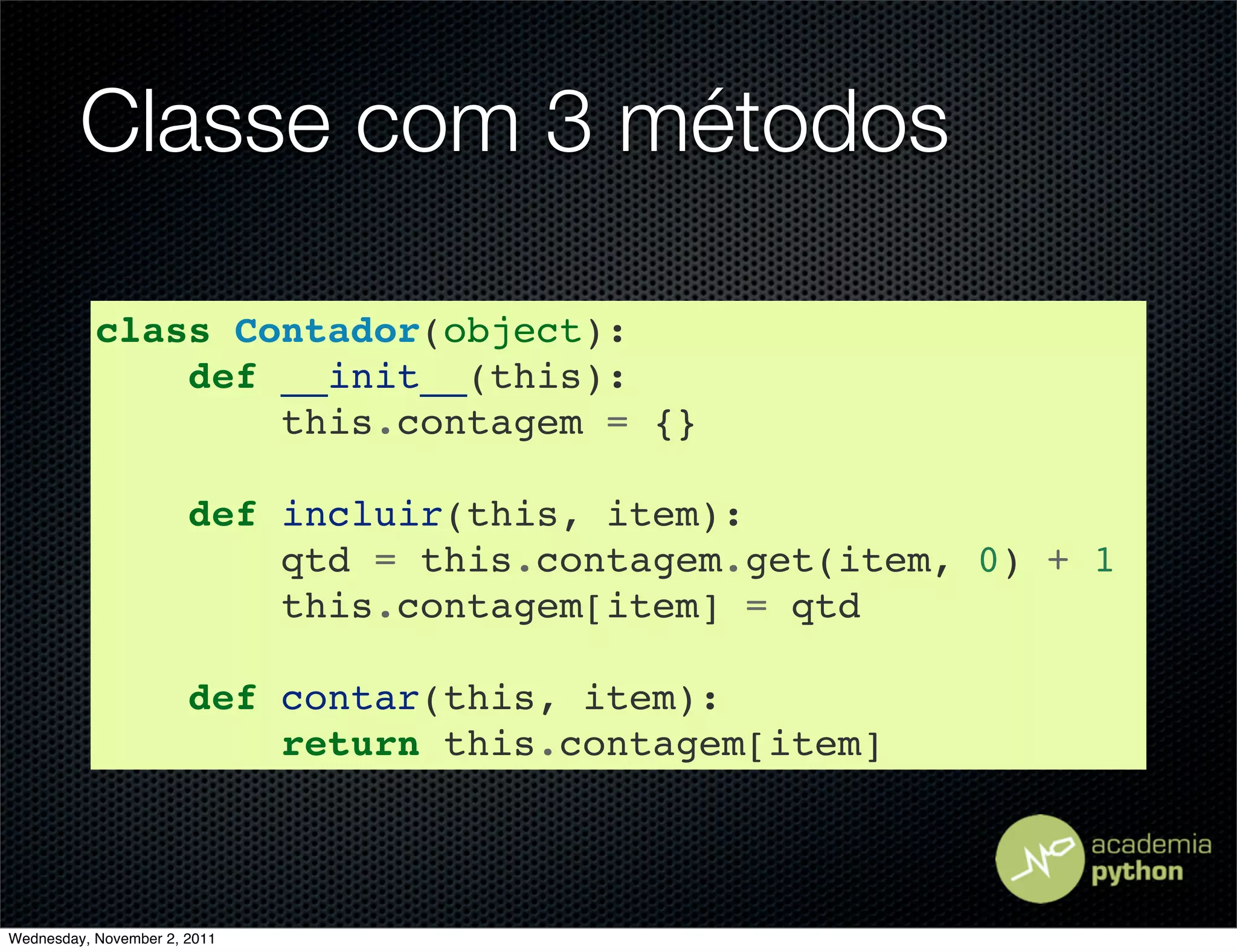 Classe com 3 métodos

           class Contador(object):
               def __init__(this):
                   this.contagem = {}

                       def incluir(this, item):
                           qtd = this.contagem.get(item, 0) + 1
                           this.contagem[item] = qtd

                       def contar(this, item):
                           return this.contagem[item]



Wednesday, November 2, 2011
 