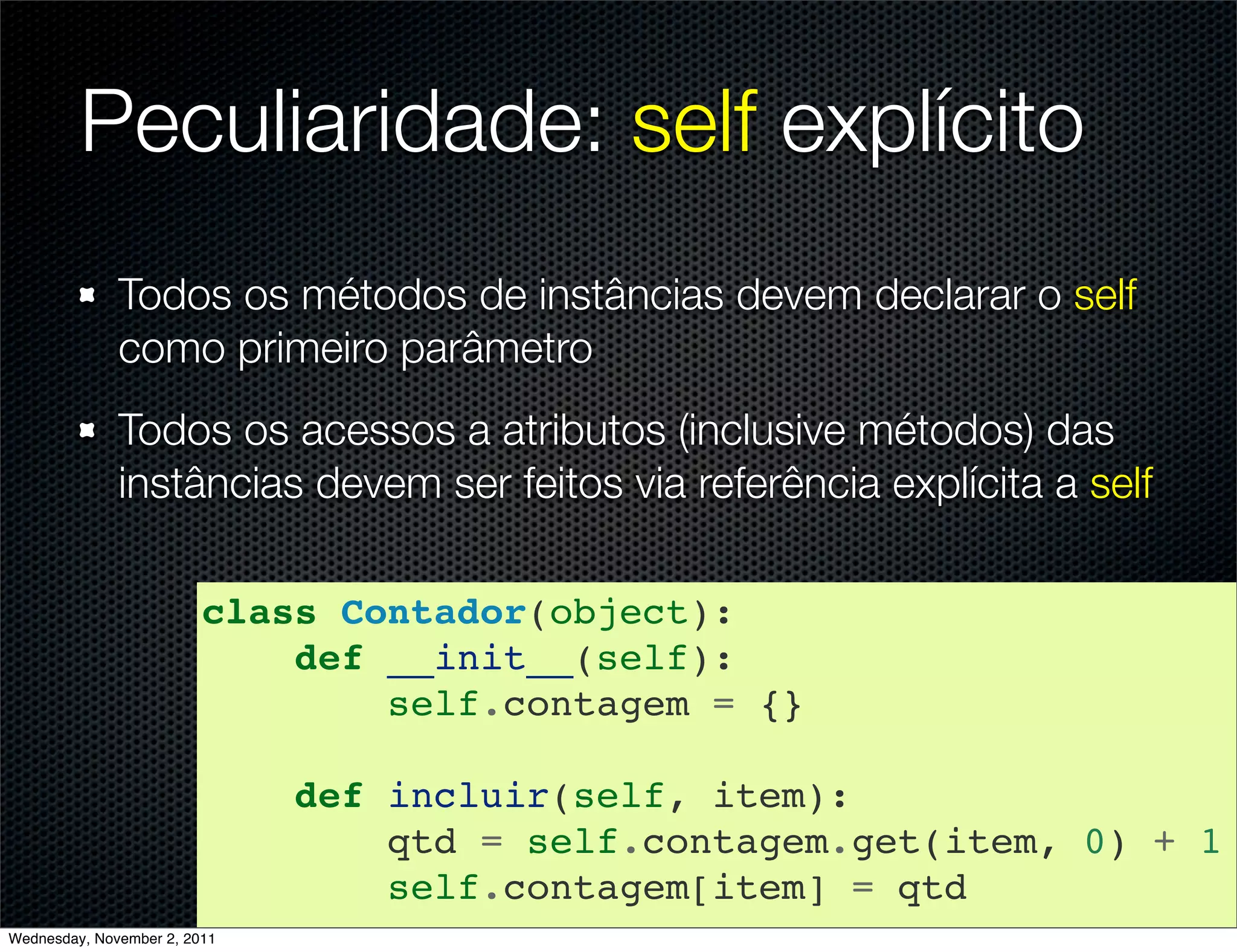 Peculiaridade: self explícito
              Todos os métodos de instâncias devem declarar o self
              como primeiro parâmetro
              Todos os acessos a atributos (inclusive métodos) das
              instâncias devem ser feitos via referência explícita a self

                         class Contador(object):
                             def __init__(self):
                                 self.contagem = {}

                              def incluir(self, item):
                                  qtd = self.contagem.get(item, 0) + 1
                                  self.contagem[item] = qtd
Wednesday, November 2, 2011
 