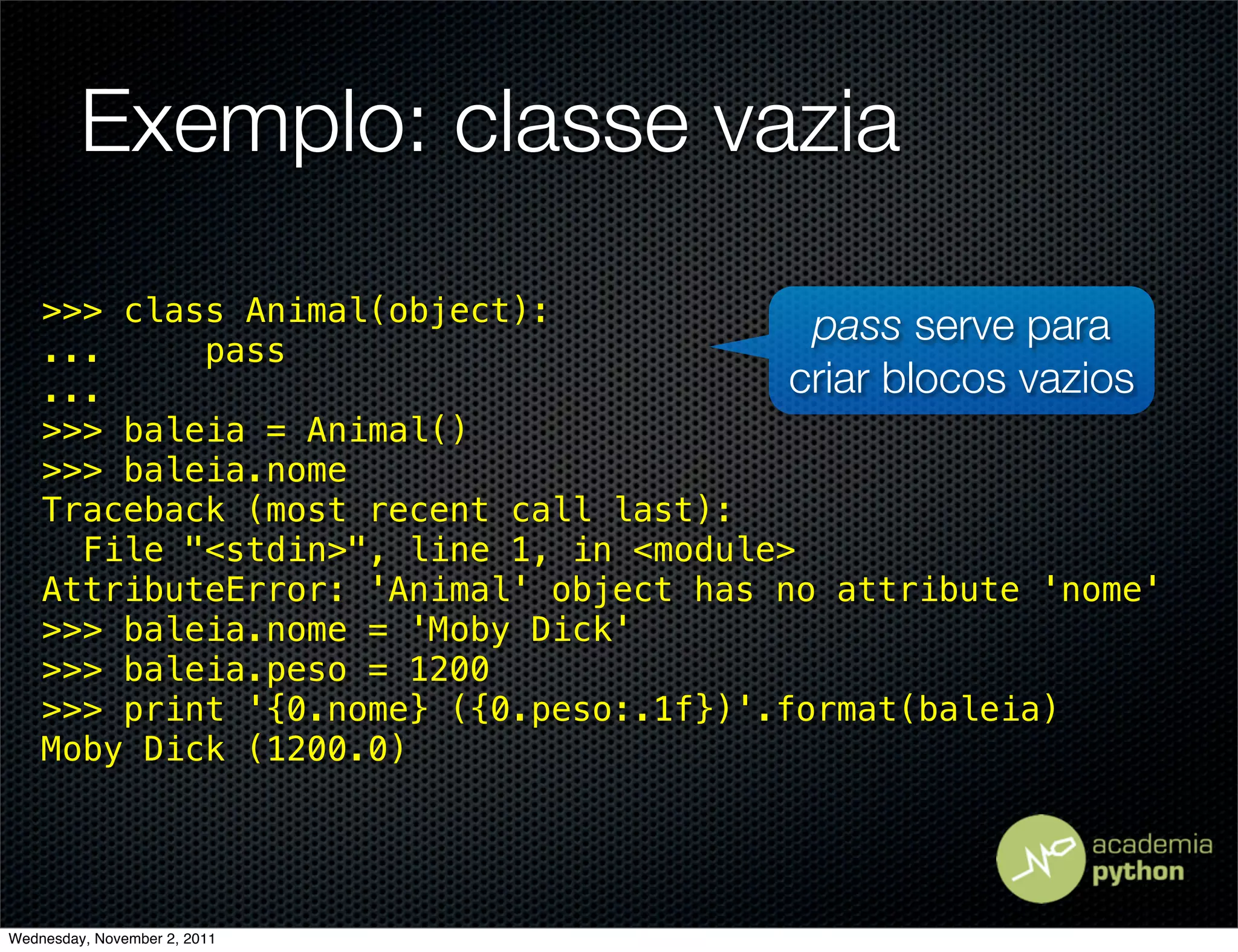 Exemplo: classe vazia
    >>> class Animal(object):
                                          pass serve para
    ...     pass
    ...                                  criar blocos vazios
    >>> baleia = Animal()
    >>> baleia.nome
    Traceback (most recent call last):
      File "<stdin>", line 1, in <module>
    AttributeError: 'Animal' object has no attribute 'nome'
    >>> baleia.nome = 'Moby Dick'
    >>> baleia.peso = 1200
    >>> print '{0.nome} ({0.peso:.1f})'.format(baleia)
    Moby Dick (1200.0)




Wednesday, November 2, 2011
 