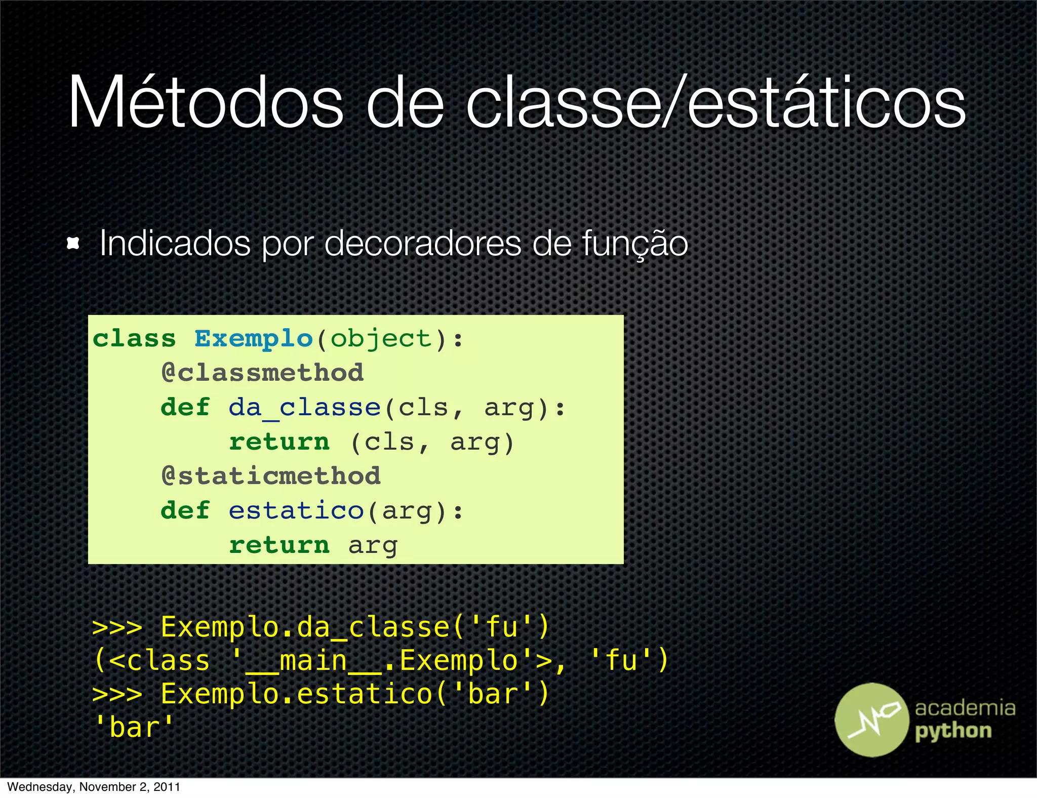 Métodos de classe/estáticos
              Indicados por decoradores de função

             class Exemplo(object):
                 @classmethod
                 def da_classe(cls, arg):
                     return (cls, arg)
                 @staticmethod
                 def estatico(arg):
                     return arg

             >>> Exemplo.da_classe('fu')
             (<class '__main__.Exemplo'>, 'fu')
             >>> Exemplo.estatico('bar')
             'bar'
Wednesday, November 2, 2011
 