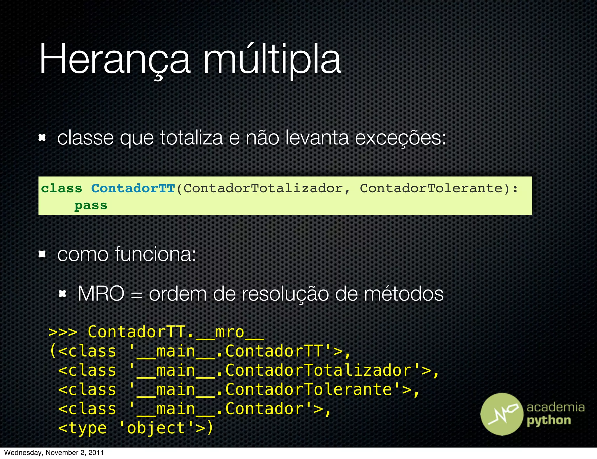 Herança múltipla
              classe que totaliza e não levanta exceções:

         class ContadorTT(ContadorTotalizador, ContadorTolerante):
             pass


              como funciona:
                   MRO = ordem de resolução de métodos
           >>> ContadorTT.__mro__
           (<class '__main__.ContadorTT'>,
            <class '__main__.ContadorTotalizador'>,
            <class '__main__.ContadorTolerante'>,
            <class '__main__.Contador'>,
            <type 'object'>)
Wednesday, November 2, 2011
 