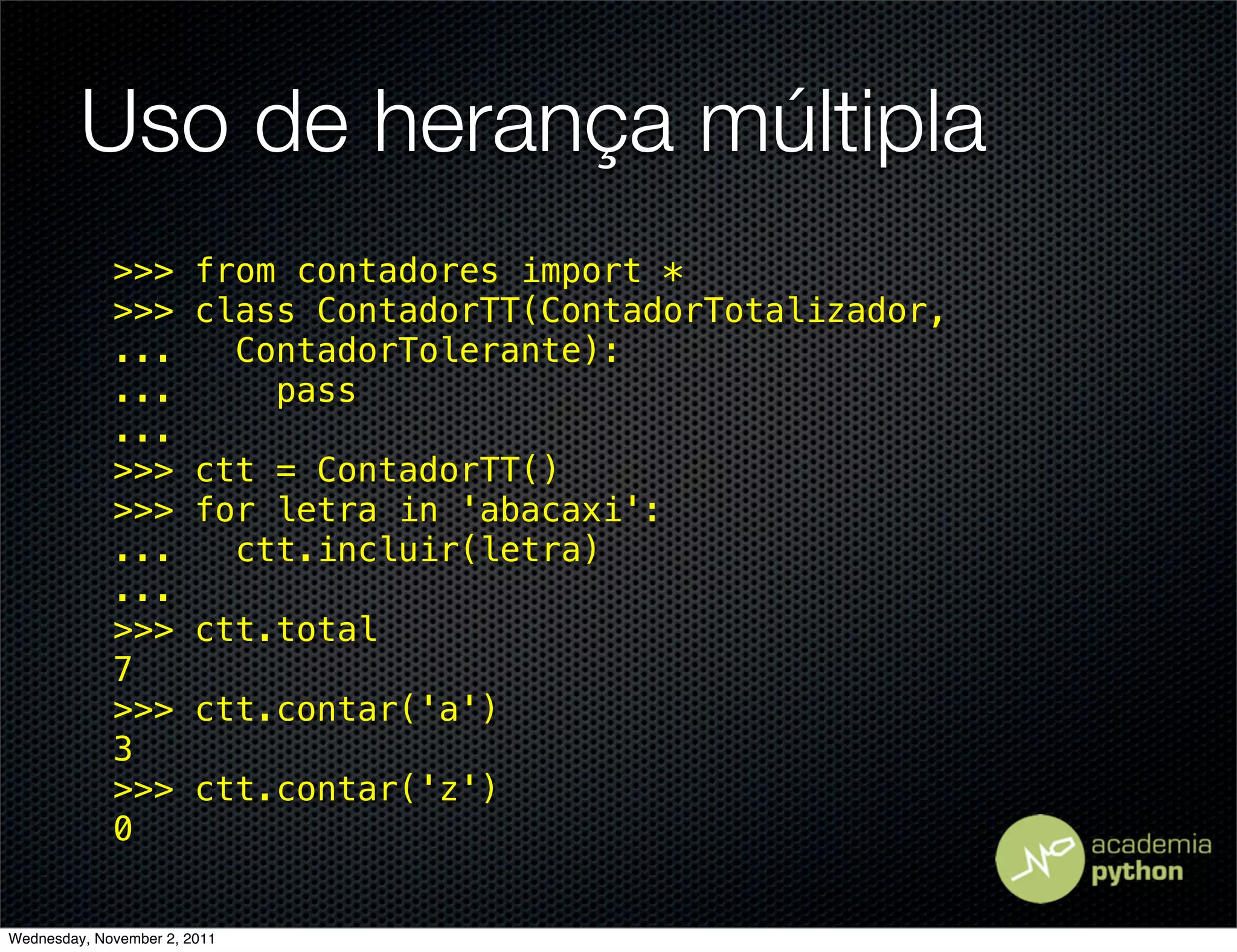 Uso de herança múltipla
             >>>        from contadores import *
             >>>        class ContadorTT(ContadorTotalizador,
             ...          ContadorTolerante):
             ...            pass
             ...
             >>>        ctt = ContadorTT()
             >>>        for letra in 'abacaxi':
             ...          ctt.incluir(letra)
             ...
             >>>        ctt.total
             7
             >>>        ctt.contar('a')
             3
             >>>        ctt.contar('z')
             0


Wednesday, November 2, 2011
 