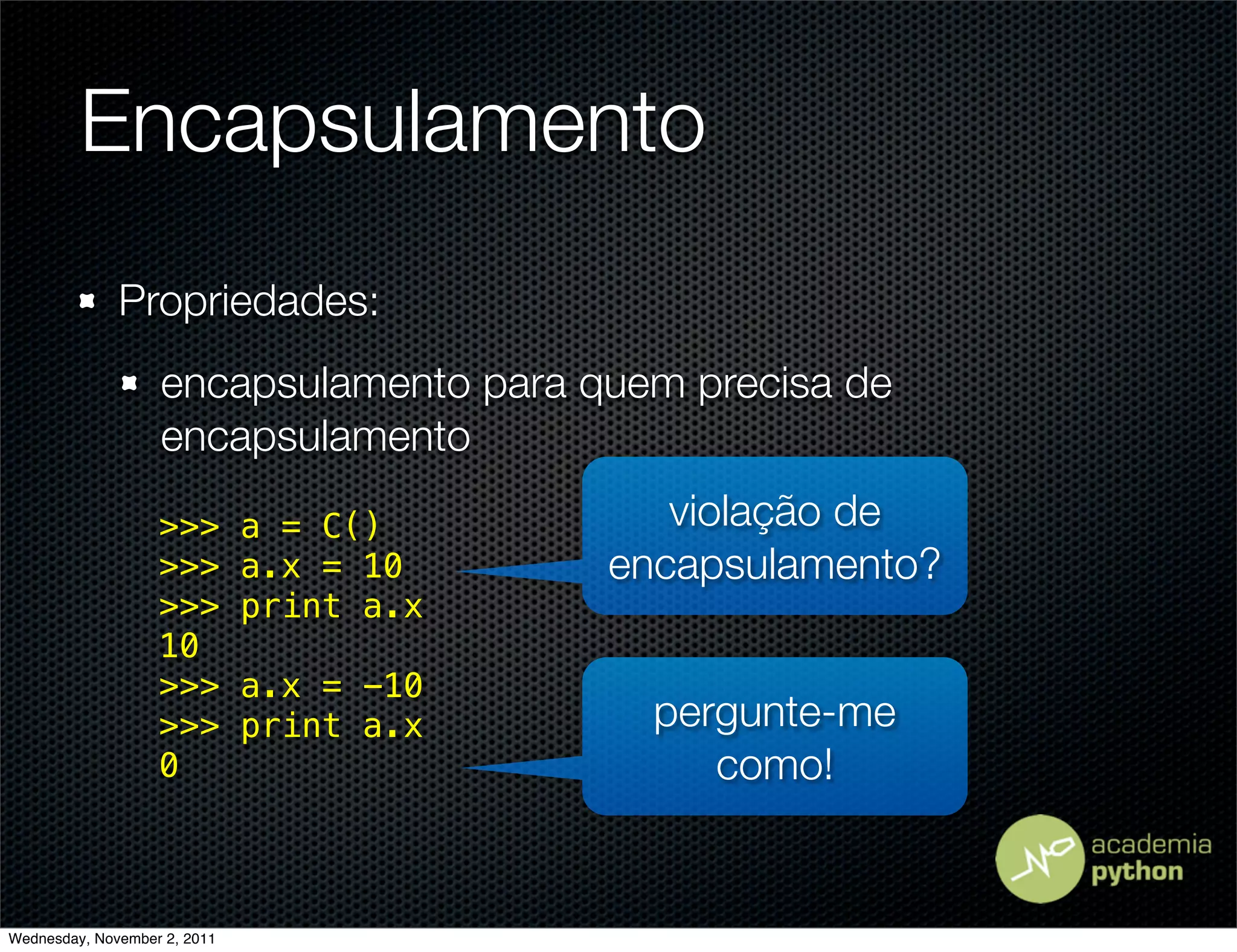 Encapsulamento
              Propriedades:
                   encapsulamento para quem precisa de
                   encapsulamento

                   >>>        a = C()        violação de
                   >>>        a.x = 10    encapsulamento?
                   >>>        print a.x
                   10
                   >>>        a.x = -10
                   >>>        print a.x     pergunte-me
                   0                           como!


Wednesday, November 2, 2011
 