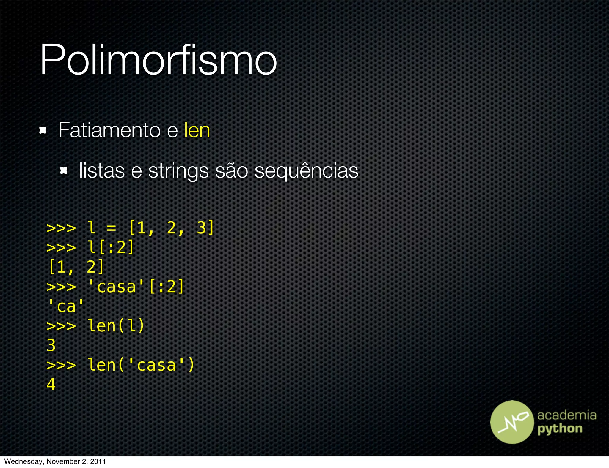 Polimorﬁsmo
              Fatiamento e len
                   listas e strings são sequências

           >>> l = [1, 2, 3]
           >>> l[:2]
           [1, 2]
           >>> 'casa'[:2]
           'ca'
           >>> len(l)
           3
           >>> len('casa')
           4



Wednesday, November 2, 2011
 
