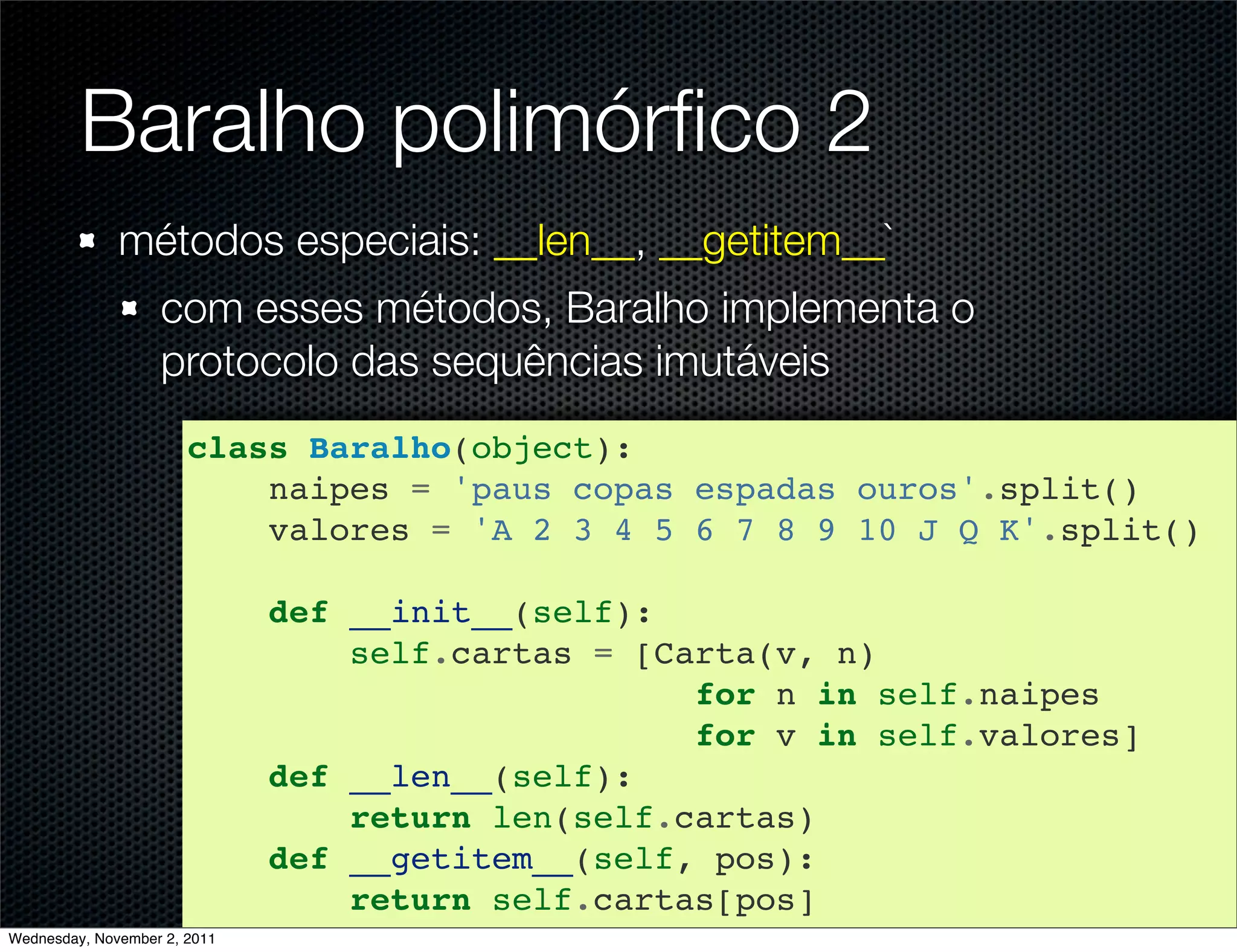 Baralho polimórﬁco 2
              métodos especiais: __len__, __getitem__`
                   com esses métodos, Baralho implementa o
                   protocolo das sequências imutáveis
                       class Baralho(object):
                           naipes = 'paus copas espadas ouros'.split()
                           valores = 'A 2 3 4 5 6 7 8 9 10 J Q K'.split()

                              def __init__(self):
                                  self.cartas = [Carta(v, n)
                                                   for n in self.naipes
                                                   for v in self.valores]
                              def __len__(self):
                                  return len(self.cartas)
                              def __getitem__(self, pos):
                                  return self.cartas[pos]
Wednesday, November 2, 2011
 