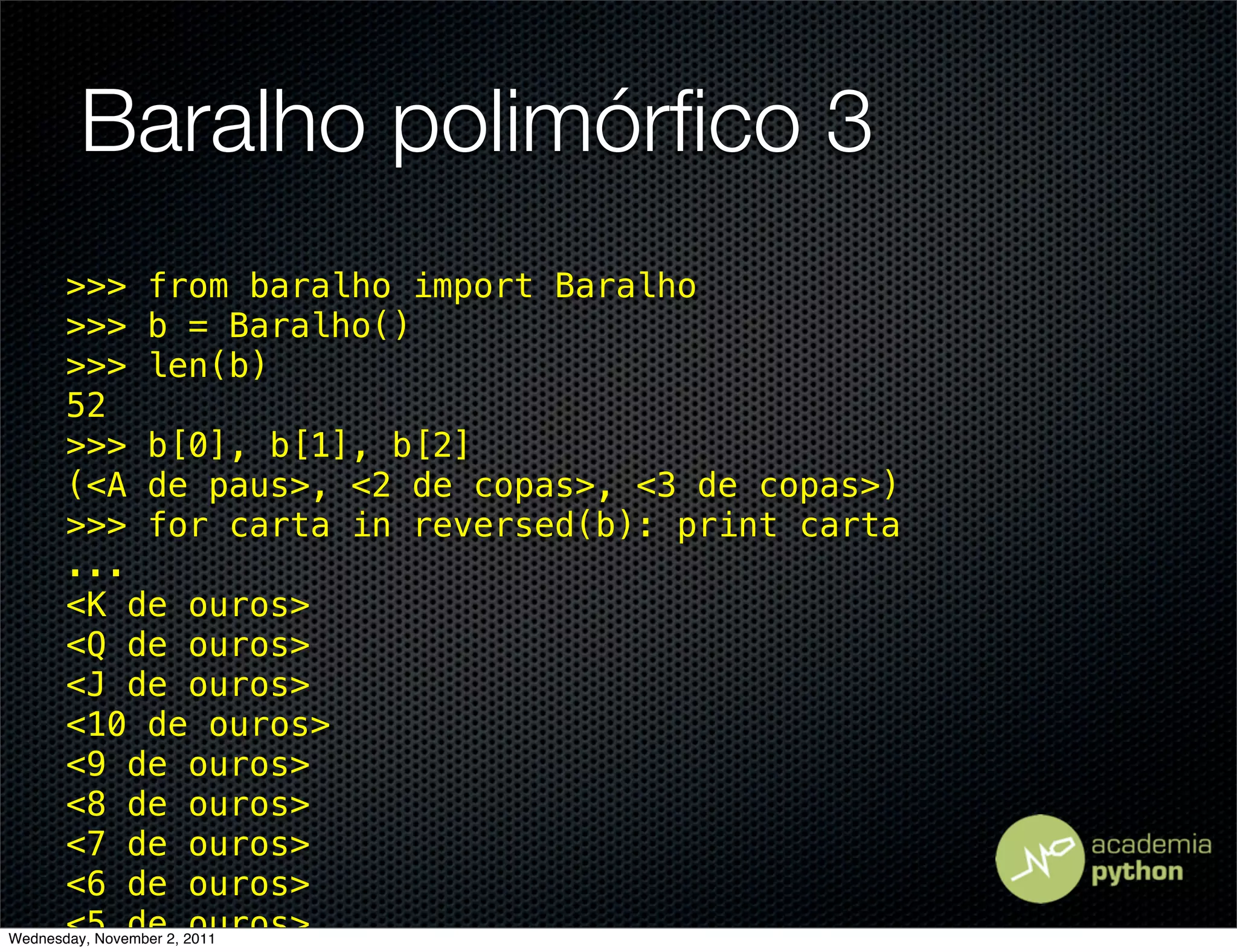 Baralho polimórﬁco 3
      >>> from baralho import Baralho
      >>> b = Baralho()
      >>> len(b)
      52
      >>> b[0], b[1], b[2]
      (<A de paus>, <2 de copas>, <3 de copas>)
      >>> for carta in reversed(b): print carta
      ...
      <K de ouros>
      <Q de ouros>
      <J de ouros>
      <10 de ouros>
      <9 de ouros>
      <8 de ouros>
      <7 de ouros>
      <6 de ouros>
      <5 de ouros>
Wednesday, November 2, 2011
 