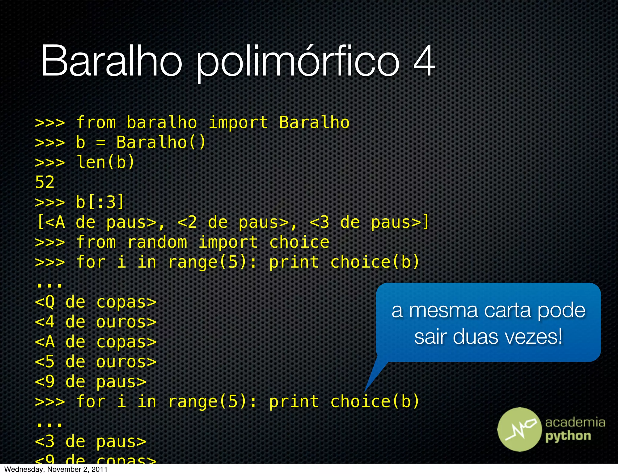 Baralho polimórﬁco 4
       >>> from baralho import Baralho
       >>> b = Baralho()
       >>> len(b)
       52
       >>> b[:3]
       [<A de paus>, <2 de paus>, <3 de paus>]
       >>> from random import choice
       >>> for i in range(5): print choice(b)
       ...
       <Q de copas>
       <4 de ouros>
                                          a mesma carta pode
       <A de copas>                         sair duas vezes!
       <5 de ouros>
       <9 de paus>
       >>> for i in range(5): print choice(b)
       ...
       <3 de paus>
       <9 de copas>
Wednesday, November 2, 2011
 