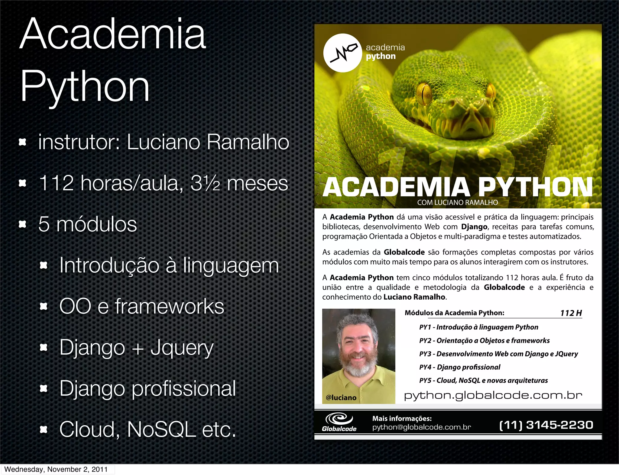 Academia
   Python
        instrutor: Luciano Ramalho
        112 horas/aula, 3½ meses       !"!#$%&!'()*+,-           COM LUCIANO RAMALHO


        5 módulos
                                       A Academia Python dá uma visão acessível e prática da linguagem: principais
                                       bibliotecas, desenvolvimento Web com Django, receitas para tarefas comuns,
                                                          !
                                       programação Orientada a Objetos e multi-paradigma e testes automatizados.
                                                        !
                                       As academias da Globalcode são formações completas compostas por vários
                                                        !

              Introdução à linguagem   módulos com muito mais tempo para os alunos interagirem com os instrutores.
                                                        !
                                                        !
                                       A Academia Python tem cinco módulos totalizando 112 horas aula. É fruto da
                                                        !
                                       união entre a qualidade e metodologia da Globalcode e a experiência e

              OO e frameworks
                                       conhecimento do Luciano Ramalho.
                                                             Módulos da Academia Python:
                                                                 PY1 - Introdução à linguagem Python


              Django + Jquery
                                                                 PY2 - Orientação a Objetos e frameworks
                                                                 PY3 - Desenvolvimento Web com Django e JQuery
                                                                 PY4 - Django pro ssional


              Django proﬁssional
                                                                 PY5 - Cloud, NoSQL e novas arquiteturas

                                       @luciano              !"#$%&'()%*+),%-.',%/'*0
                                                    Mais informações:

              Cloud, NoSQL etc.                     !"#$%&'()%*+),%-./,%0/*12           2!""#$%"&'())%*


Wednesday, November 2, 2011
 