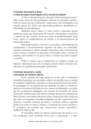 110


O orientador educacional e os alunos:
a criação de espaços de participação social e exercício da cidadania
          A visão contemporânea de orientação educacional aponta para o
aluno como centro da ação pedagógica, cabendo ao orientador atender a
todos os alunos em suas solicitações e expectativas, não restringindo a sua
atenção apenas aos alunos que apresentam problemas disciplinares ou
dificuldades de aprendizagem.
          Mediador entre o aluno e o meio social, o orientador discute
problemas atuais, que fazem parte do contexto sociopolítico, econômico
e cultural em que vivemos. Assim, por meio da problematização, pode
levar o aluno ao estabelecimento de relações e ao desenvolvimento da
consciência crítica.
          Para poder exercer a contento a sua função, o orientador precisa
compreender o desenvolvimento cognitivo do aluno, sua afetividade,
emoções, sentimentos, valores, atitudes. Além disso, cabe a ele promover,
entre os alunos, atividades de discussão e informação sobre o mundo do
trabalho, assessorando-os no que se refere a assuntos que dizem respeito
a escolhas.
          Todas as relações que se estabelecem no cotidiano escolar, em
especial o relacionamento com os colegas, podem receber inúmeras con-
tribuições do profissional orientador educacional.

O orientador educacional e a escola:
a participação nos momentos coletivos
           Como membro do corpo gestor da escola, cabe ao orientador
educacional participar da construção coletiva de caminhos para a criação
de condições facilitadoras e desejáveis ao bom desenvolvimento do trabal-
ho pedagógico. É um profissional que participa de todos os momentos
coletivos da escola, na definição de seus rumos, na elaboração e na avalia-
ção de sua proposta pedagógica, nas reuniões do Conselho de Classe,
oferecendo subsídios para uma melhor avaliação do processo educacional.
Desta forma, é necessária a discussão sobre a natureza da vida escolar, em
que todos os integrantes da equipe pedagógica escolar “questionem criti-
camente o currículo existente na escola, o currículo oculto, o aparelho
político em todos os níveis, a forma e o conteúdo dos textos escolares e
as condições de trabalho que caracterizam escolas específicas”.
(GIROUX, 1987, p. 48)
           O orientador, aliado aos demais profissionais da escola e a ou-
tros pedagogos, pode contribuir muito para a organização e a dina-

                 Educação em Revista | Belo Horizonte | n. 47 | p. 101-120 | jun. 2008
 
