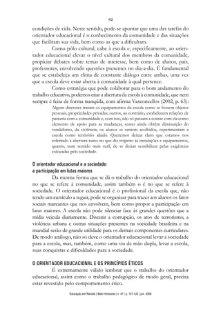 112

condições de vida. Neste sentido, pode-se apontar que uma das tarefas do
orientador educacional é o conhecimento da comunidade e das situações
que facilitam sua vida, bem como as que a dificultam.
          Como pólo cultural, cabe à escola e, especificamente, ao orien-
tador educacional elevar o nível cultural dos membros da comunidade,
propiciar debates sobre temas de interesse, bem como de alunos, pais,
professores, envolvendo questões presentes no dia-a-dia. É fundamental
que se estabeleça um clima de constante diálogo entre ambas, uma vez
que a escola deve estar aberta à comunidade à qual pertence.
          Como estratégia que pode colaborar para o bom andamento do
trabalho educativo, podemos citar a abertura da escola à comunidade, que nem
sempre é feita de forma tranqüila, com afirma Vasconcellos (2002, p. 63):
         Alguns diretores tratam os equipamentos da escola como se fossem objetos
         pessoais, propriedades privadas; outros, ao contrário, estabelecem relações de
         parceria com a comunidade e, com isto, não só passam a contar com ela como
         elemento de apoio para as mudanças, como ainda obtêm diminuição do
         vandalismo, da violência; os alunos se sentem acolhidos, experimentam a
         escola como território aliado. Queremos deixar claro que estamos nos
         referindo à abertura tanto no que diz respeito às instalações e equipamentos,
         quanto, num sentido mais sutil, de se deixar sensibilizar pelas exigências
         colocadas pela sociedade.

O orientador educacional e a sociedade:
a participação em lutas maiores
           Da mesma forma que se dá o trabalho do orientador educacional
no que se refere à comunidade, assim também o é no que se refere à
sociedade. O orientador educacional é o profissional da escola que, não
tendo um currículo a seguir, pode se organizar para trazer aos alunos os fatos
sociais marcantes que nos envolvem, bem como propor a participação em
lutas maiores. A escola não pode silenciar face às grandes questões que a
mídia veicula diariamente. Discutir a corrupção, os atos de terrorismo, a
violência urbana e outras situações presentes na sociedade brasileira e na
mundial serão de grande utilidade para os demais componentes curriculares.
De modo análogo, não só deve o orientador educacional levar a sociedade
para a escola, mas, também, como uma via de mão dupla, levar a escola,
suas conquistas e dificuldades para a sociedade.

O ORIENTADOR EDUCACIONAL E OS PRINCÍPIOS ÉTICOS
          É extremamente válido lembrar que o trabalho do orientador
educacional, assim como o trabalho pedagógico de modo geral, precisa
estar revestido pelo comportamento ético.
                   Educação em Revista | Belo Horizonte | n. 47 | p. 101-120 | jun. 2008
 