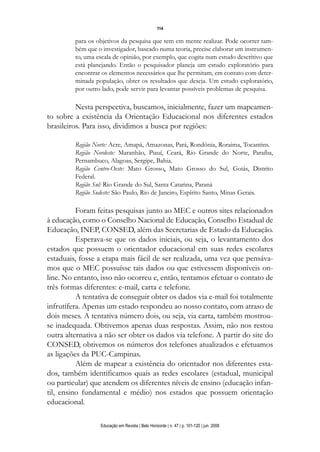 114

         para os objetivos da pesquisa que tem em mente realizar. Pode ocorrer tam-
         bém que o investigador, baseado numa teoria, precise elaborar um instrumen-
         to, uma escala de opinião, por exemplo, que cogita num estudo descritivo que
         está planejando. Então o pesquisador planeja um estudo exploratório para
         encontrar os elementos necessários que lhe permitam, em contato com deter-
         minada população, obter os resultados que deseja. Um estudo exploratório,
         por outro lado, pode servir para levantar possíveis problemas de pesquisa.

          Nesta perspectiva, buscamos, inicialmente, fazer um mapeamen-
to sobre a existência da Orientação Educacional nos diferentes estados
brasileiros. Para isso, dividimos a busca por regiões:

         Região Norte: Acre, Amapá, Amazonas, Pará, Rondônia, Roraima, Tocantins.
         Região Nordeste: Maranhão, Piauí, Ceará, Rio Grande do Norte, Paraíba,
         Pernambuco, Alagoas, Sergipe, Bahia.
         Região Centro-Oeste: Mato Grosso, Mato Grosso do Sul, Goiás, Distrito
         Federal.
         Região Sul: Rio Grande do Sul, Santa Catarina, Paraná
         Região Sudeste: São Paulo, Rio de Janeiro, Espírito Santo, Minas Gerais.

          Foram feitas pesquisas junto ao MEC e outros sites relacionados
à educação, como o Conselho Nacional de Educação, Conselho Estadual de
Educação, INEP, CONSED, além das Secretarias de Estado da Educação.
          Esperava-se que os dados iniciais, ou seja, o levantamento dos
estados que possuem o orientador educacional em suas redes escolares
estaduais, fosse a etapa mais fácil de ser realizada, uma vez que pensáva-
mos que o MEC possuísse tais dados ou que estivessem disponíveis on-
line. No entanto, isso não ocorreu e, então, tentamos efetuar o contato de
três formas diferentes: e-mail, carta e telefone.
          A tentativa de conseguir obter os dados via e-mail foi totalmente
infrutífera. Apenas um estado respondeu ao nosso contato, com atraso de
dois meses. A tentativa número dois, ou seja, via carta, também mostrou-
se inadequada. Obtivemos apenas duas respostas. Assim, não nos restou
outra alternativa a não ser obter os dados via telefone. A partir do site do
CONSED, obtivemos os números dos telefones atualizados e efetuamos
as ligações da PUC-Campinas.
          Além de mapear a existência do orientador nos diferentes esta-
dos, também identificamos quais as redes escolares (estadual, municipal
ou particular) que atendem os diferentes níveis de ensino (educação infan-
til, ensino fundamental e médio) nos estados que possuem orientação
educacional.

                  Educação em Revista | Belo Horizonte | n. 47 | p. 101-120 | jun. 2008
 