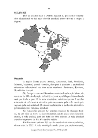 115


RESULTADOS
        Dos 26 estados mais o Distrito Federal, 13 possuem o orienta-
dor educacional na sua rede escolar estadual, como mostra o mapa a
seguir:




Discussão
          A região Norte (Acre, Amapá, Amazonas, Pará, Rondônia,
Roraima, Tocantins) possui 7 estados, dos quais 5 possuem o profissional
orientador educacional em suas redes escolares: Amazonas, Roraima,
Rondônia e Amapá.
          No Amapá, existem 424 escolas estaduais de educação básica, de
um total de 812. A educação infantil (creche) é atendida por 26 escolas da
rede particular e por 16 da rede municipal, existindo apenas 2 escolas
estaduais. A pré-escola é atendida prioritariamente pela rede municipal,
seguida pela rede estadual. O ensino fundamental e médio são atendidos,
prioritariamente, pela rede estadual.
          No Amazonas, existem 527 escolas estaduais de educação bási-
ca, de um total de 5156. A rede municipal atende, quase que exclusiva-
mente, a rede escolar, com um total de 4341 escolas. A rede estadual
atende o segmento de 5ª a 8ª e ensino médio.
          Em Rondônia existem 369 escolas estaduais de educação básica,
de um total de 2292. A rede municipal atende, quase que exclusivamente,
                 Educação em Revista | Belo Horizonte | n. 47 | p. 101-120 | jun. 2008
 