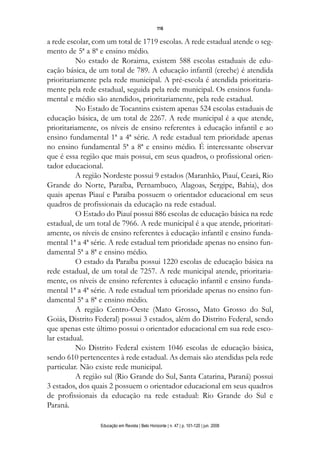 116

a rede escolar, com um total de 1719 escolas. A rede estadual atende o seg-
mento de 5ª a 8ª e ensino médio.
          No estado de Roraima, existem 588 escolas estaduais de edu-
cação básica, de um total de 789. A educação infantil (creche) é atendida
prioritariamente pela rede municipal. A pré-escola é atendida prioritaria-
mente pela rede estadual, seguida pela rede municipal. Os ensinos funda-
mental e médio são atendidos, prioritariamente, pela rede estadual.
          No Estado de Tocantins existem apenas 524 escolas estaduais de
educação básica, de um total de 2267. A rede municipal é a que atende,
prioritariamente, os níveis de ensino referentes à educação infantil e ao
ensino fundamental 1ª a 4ª série. A rede estadual tem prioridade apenas
no ensino fundamental 5ª a 8ª e ensino médio. É interessante observar
que é essa região que mais possui, em seus quadros, o profissional orien-
tador educacional.
          A região Nordeste possui 9 estados (Maranhão, Piauí, Ceará, Rio
Grande do Norte, Paraíba, Pernambuco, Alagoas, Sergipe, Bahia), dos
quais apenas Piauí e Paraíba possuem o orientador educacional em seus
quadros de profissionais da educação na rede estadual.
          O Estado do Piauí possui 886 escolas de educação básica na rede
estadual, de um total de 7966. A rede municipal é a que atende, prioritari-
amente, os níveis de ensino referentes à educação infantil e ensino funda-
mental 1ª a 4ª série. A rede estadual tem prioridade apenas no ensino fun-
damental 5ª a 8ª e ensino médio.
          O estado da Paraíba possui 1220 escolas de educação básica na
rede estadual, de um total de 7257. A rede municipal atende, prioritaria-
mente, os níveis de ensino referentes à educação infantil e ensino funda-
mental 1ª a 4ª série. A rede estadual tem prioridade apenas no ensino fun-
damental 5ª a 8ª e ensino médio.
          A região Centro-Oeste (Mato Grosso, Mato Grosso do Sul,
Goiás, Distrito Federal) possui 3 estados, além do Distrito Federal, sendo
que apenas este último possui o orientador educacional em sua rede esco-
lar estadual.
          No Distrito Federal existem 1046 escolas de educação básica,
sendo 610 pertencentes à rede estadual. As demais são atendidas pela rede
particular. Não existe rede municipal.
          A região sul (Rio Grande do Sul, Santa Catarina, Paraná) possui
3 estados, dos quais 2 possuem o orientador educacional em seus quadros
de profissionais da educação na rede estadual: Rio Grande do Sul e
Paraná.

                 Educação em Revista | Belo Horizonte | n. 47 | p. 101-120 | jun. 2008
 