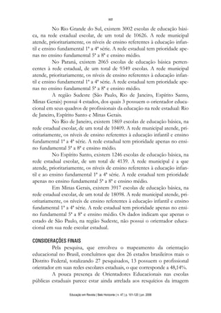 117

           No Rio Grande do Sul, existem 3002 escolas de educação bási-
ca, na rede estadual escolar, de um total de 10626. A rede municipal
atende, prioritariamente, os níveis de ensino referentes à educação infan-
til e ensino fundamental 1ª a 4ª série. A rede estadual tem prioridade ape-
nas no ensino fundamental 5ª a 8ª e ensino médio.
           No Paraná, existem 2065 escolas de educação básica perten-
centes à rede estadual, de um total de 9349 escolas. A rede municipal
atende, prioritariamente, os níveis de ensino referentes à educação infan-
til e ensino fundamental 1ª a 4ª série. A rede estadual tem prioridade ape-
nas no ensino fundamental 5ª a 8ª e ensino médio.
           A região Sudeste (São Paulo, Rio de Janeiro, Espírito Santo,
Minas Gerais) possui 4 estados, dos quais 3 possuem o orientador educa-
cional em seus quadros de profissionais da educação na rede estadual: Rio
de Janeiro, Espírito Santo e Minas Gerais.
           No Rio de Janeiro, existem 1869 escolas de educação básica, na
rede estadual escolar, de um total de 10409. A rede municipal atende, pri-
oritariamente, os níveis de ensino referentes à educação infantil e ensino
fundamental 1ª a 4ª série. A rede estadual tem prioridade apenas no ensi-
no fundamental 5ª a 8ª e ensino médio.
           No Espírito Santo, existem 1246 escolas de educação básica, na
rede estadual escolar, de um total de 4139. A rede municipal é a que
atende, prioritariamente, os níveis de ensino referentes à educação infan-
til e ao ensino fundamental 1ª a 4ª série. A rede estadual tem prioridade
apenas no ensino fundamental 5ª a 8ª e ensino médio.
           Em Minas Gerais, existem 3917 escolas de educação básica, na
rede estadual escolar, de um total de 18098. A rede municipal atende, pri-
oritariamente, os níveis de ensino referentes à educação infantil e ensino
fundamental 1ª a 4ª série. A rede estadual tem prioridade apenas no ensi-
no fundamental 5ª a 8ª e ensino médio. Os dados indicam que apenas o
estado de São Paulo, na região Sudeste, não possui o orientador educa-
cional em sua rede escolar estadual.

CONSIDERAÇÕES FINAIS
         Pela pesquisa, que envolveu o mapeamento da orientação
educacional no Brasil, concluímos que dos 26 estados brasileiros mais o
Distrito Federal, totalizando 27 pesquisados, 13 possuem o profissional
orientador em suas redes escolares estaduais, o que corresponde a 48,14%.
         A pouca presença de Orientadores Educacionais nas escolas
públicas estaduais parece estar ainda atrelada aos resquícios da imagem

                 Educação em Revista | Belo Horizonte | n. 47 | p. 101-120 | jun. 2008
 
