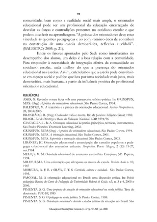 119

comunidade, bem como a realidade social mais ampla, o orientador
educacional pode ser um profissional da educação encarregado de
desvelar as forças e contradições presentes no cotidiano escolar e que
podem interferir na aprendizagem. “A prática dos orientadores deve estar
vinculada às questões pedagógicas e ao compromisso ético de contribuir
na construção de uma escola democrática, reflexiva e cidadã”.
(BALESTRO, 2005. p. 21).
         Entre os fatores apontados pelo Saeb como interferentes no
desempenho dos alunos, um deles é a boa relação com a comunidade.
Para responder à necessidade de integração efetiva da comunidade ao
cotidiano escolar, nada melhor do que a presença do orientador
educacional nas escolas. Assim, entendemos que a escola pode constituir-
se em espaço social e político que luta por uma sociedade mais justa, mais
democrática, mais humana, a partir da influência positiva do profissional
orientador educacional.

REFERÊNCIAS
ASSIS, N. Revendo o meu fazer sob uma perspectiva teórico-prática. In: GRINSPUN,
M.P.S. (Org.) A prática dos orientadores educacionais. São Paulo: Cortez, 1994.
BALESTRO, M. A trajetória e a prática da orientação educacional. Revista Prospectiva n.
28, 2004/2005.
BRANDÃO,C. R. (Org.) O educador: vida e morte. Rio de Janeiro: Edições Graal, 1982.
BRASIL. Lei de Diretrizes e Bases da Educação Nacional. LDB 9394/96
GIACAGLIA, L. R. A. Orientação educacional na prática: princípios, técnicas, instrumentos.
São Paulo: Pioneira Thomson Learning, 2002.
GRINSPUN, M.P.S.(Org.) A prática dos orientadores educacionais. São Paulo: Cortez, 1994.
GRINSPUN, M.P.S. A orientação educacional. São Paulo: Cortez, 2001.
GRINSPUN, M.P.S. Supervisão e orientação educacional. São Paulo: Cortez, 2003.
LIBÂNEO, J.C. Orientação educacional e emancipação das camadas populares: a peda-
gogia crítico-social dos conteúdos culturais. Prospectiva. Porto Alegre, 2 (13) 19-27,
out.1984
MELO, S. M. M. Orientação educacional: do consenso ao conflito. Campinas, S.P.: Papirus,
1994.
MILET, R.M.L. Uma orientação que ultrapassa os muros da escola. Revista Ande n. 10,
1987
MOREIRA, A. F. B. e SILVA, T. T. S. Currículo, cultura e sociedade. São Paulo: Cortez,
1995.
PASCOAL, M. A orientação educacional no Brasil: uma discussão crítica. In: Poíesis
pedagógica Revista do Curso de Pedagogia da Universidade Federal de Goiás. v.3, n. 3 e 4, 2005 e
2006.
PIMENTA. S. G. Uma proposta de atuação do orientador educacional na escola pública. Tese de
doutorado. PUC-SP, 1985
PIMENTA. S. G. O pedagogo na escola pública. S. Paulo: Cortez, 1988.
PIMENTA. S. G. Orientação vocacional e decisão: estudo crítico da situação no Brasil. São

                      Educação em Revista | Belo Horizonte | n. 47 | p. 101-120 | jun. 2008
 