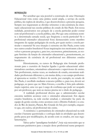 102


INTRODUÇÃO
          Por acreditar que seja possível a construção de uma Orientação
Educacional vista como uma prática social ampla, a serviço da escola
pública, tão repleta de desafios, é que desenvolvemos a presente pesquisa.
Sempre nos inquietaram as dúvidas referentes à não-existência da orien-
tação educacional nas escolas públicas do estado de São Paulo. Em nossa
realidade, pensávamos nos porquês de a escola particular poder contar
com tal profissional e a escola pública, não. Por que uma existência restri-
ta a determinada camada social, que freqüenta a escola particular? Se o
profissional orientador educacional fosse desnecessário como membro
integrante da equipe pedagógica da escola, por quais razões a escola par-
ticular o manteria? Se essa situação é existente em São Paulo, como seria
nos outros estados brasileiros? Essas inquietações nos motivaram a desen-
volver a presente pesquisa e, para isso, recorremos, primeiramente, ao res-
gate histórico da função do orientador educacional e, posteriormente, ao
mapeamento da existência de tal profissional nos diferentes estados
brasileiros.
          Historicamente, os cursos de Pedagogia têm formado profis-
sionais para o exercício de funções ligadas à gestão educacional: admi-
nistradores escolares, orientadores educacionais e supervisores de ensino.
Tais profissionais, muitas vezes, ao mudarem de estado, encontram reali-
dades profissionais diferentes e, em muitas delas, o seu campo profission-
al apresenta-se restrito. O diretor de escola, por exemplo, no estado de
São Paulo, é escolhido mediante concurso público e, para isso, deverá ser
pedagogo, ao passo que no Mato Grosso, a escolha é feita pela adminis-
tração superior, uma vez que é cargo de confiança que pode ser ocupado
por um professor, que nem ao menos precisa ter o título de pedagogo.
          A realidade profissional diversa que o administrador escolar
encontra também acontece com o orientador educacional. Em alguns
estados brasileiros, na rede escolar estadual, o orientador faz parte da
equipe de gestão escolar, como acontece com o Distrito Federal e os esta-
dos de Rio de Janeiro, Paraná, Rio Grande do Sul, por exemplo, enquan-
to que, em outros, tal profissional não existe.
          A existência e a permanência do orientador educacional na rede
escolar é bastante questionada e o enfoque dado às atividades que desem-
penha passa por modificações, de acordo com os estados, em suas regu-
lamentações.
          Talvez pelos “paradigmas herdados”, hoje seja necessário que se
construam parâmetros para a atuação desse profissional numa perspecti-

                  Educação em Revista | Belo Horizonte | n. 47 | p. 101-120 | jun. 2008
 
