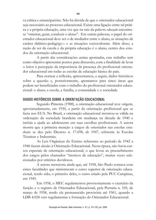 103

va crítica e emancipatória. Não há dúvida de que o orientador educacional
seja necessário ao processo educacional. Existe uma ligação entre tal práti-
ca e a própria educação, uma vez que na raiz da palavra educação encontra-
se “orientar, guiar, conduzir o aluno”. Em outras palavras, o papel do ori-
entador educacional deve ser o de mediador entre o aluno, as situações de
caráter didático-pedagógico e as situações socioculturais. Além disso, a
razão de ser da escola e da própria educação é o aluno, centro dos estu-
dos da orientação educacional.
           A partir das considerações acima apontadas, este trabalho tem
como objetivo apresentar pontos para discussão, com a finalidade de levar
o leitor à percepção da importância da presença do profissional orienta-
dor educacional em todas as escolas de educação básica do país.
           Para nortear a reflexão, apresentamos, a seguir, dados históricos
sobre a questão e, posteriormente, apontamos para cinco áreas que
podem ser beneficiadas com o trabalho do profissional orientador educa-
cional: o aluno, a escola, a família, a comunidade e a sociedade.

DADOS HISTÓRICOS SOBRE A ORIENTAÇÃO EDUCACIONAL
          Segundo Pimenta (1988), a orientação educacional teve origem,
aproximadamente, em 1930, a partir da orientação profissional que se
fazia nos EUA. No Brasil, a orientação educacional mostrou-se válida na
ordenação da sociedade brasileira em mudança na década de 1940 e
incluía a ajuda ao adolescente em suas escolhas profissionais. A autora
mostra que a primeira menção a cargos de orientador nas escolas esta-
duais se deu pelo Decreto n. 17.698, de 1947, referente às Escolas
Técnicas e Industriais.
          As Leis Orgânicas do Ensino referentes ao período de 1942 a
1946 fazem alusão à Orientação Educacional. Nesta época, não havia cur-
sos especiais de orientação educacional, o que levou ao preenchimento
dos cargos pelos chamados “técnicos de educação”, muitas vezes sele-
cionados por critérios duvidosos.
          A autora menciona ainda que, até 1958, São Paulo contava com
cinco faculdades que ministravam o curso superior de orientação educa-
cional, tendo sido, o primeiro deles, o curso criado pela PUC-Campinas,
em 1945.
          Em 1958, o MEC regulamentou provisoriamente o exercício da
função e o registro de Orientador Educacional, pela Portaria n. 105, de
março de 1958, tendo ela permanecido provisória até 1961, quando a
LDB 4.024 veio regulamentar a formação do Orientador Educacional.

                  Educação em Revista | Belo Horizonte | n. 47 | p. 101-120 | jun. 2008
 