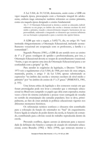 104

         A Lei 5.564, de 21/12/68, demonstra, assim como a LDB em
vigor naquela época, preocupação com a formação integral do adoles-
cente, embora traga orientações também referentes ao ensino primário,
como era naquela época designado o ensino fundamental.
         Art. 1o A Orientação Educacional se destina a assistir ao educando, individ-
         ualmente ou em grupo, no âmbito das escolas e sistemas escolares de nível
         médio e primário, visando o desenvolvimento integral e harmonioso de sua
         personalidade, ordenando e integrando os elementos que exercem influência
         em sua formação e preparando-o para o exercício das opções básicas.

          A LDB que veio a seguir, a 5.692/71, diz, no artigo 10: “será
instituída obrigatoriamente a Orientação Educacional, incluindo aconse-
lhamento vocacional em cooperação com os professores, a família e a
comunidade”.
          Segundo Pimenta (1981), a LDB dá um sentido novo ao ensino
de 1º e 2º graus: sondagem de aptidão e profissionalizante, por isso, a
Orientação Educacional deveria se ocupar de aconselhamento vocacional.
“Assim, o que era apenas uma área da Orientação Educacional passa a ser
confundida com a própria” (p. 99).
          Para atender às exigências da legislação, o Decreto 72.846 de
1973 veio a regulamentar a Lei 5.564, de 1968, por meio de onze artigos,
mantendo, porém, o artigo 1o da Lei 5.564, apenas substituindo as
expressões “no âmbito das escolas e sistemas escolares de nível médio e
primário” por “no âmbito do ensino de 1º e 2º graus.” (PIMENTA, 1981,
p. 101).
          Uma leitura crítica da legislação e dos contextos sociais em que
foram promulgadas pode nos levar a entender que a orientação educa-
cional no Brasil tem cumprido os papéis que dela eram esperados; muitas
vezes a favor do sistema excludente e poucas vezes carregada de ousadia
no sentido da emancipação das camadas populares. Isso se deve, princi-
palmente, ao fato de estar atrelada às políticas educacionais vigentes nos
diferentes momentos históricos.
          Os referenciais teóricos confusos e obscuros têm contribuído
para a colocação da função do orientador no “baú” do esquecimento.
Esteve ligada às relações de poder dentro da escola, às funções de coman-
do, contribuindo para a divisão social do trabalho reproduzida dentro da
escola.
          Prevendo conflitos, alguns autores já alertavam para a necessi-
dade de definição das funções e campos de atuação do orientador educa-
cional, como Brandão (1982) e Melo (1994), que tentavam mostrar a

                  Educação em Revista | Belo Horizonte | n. 47 | p. 101-120 | jun. 2008
 