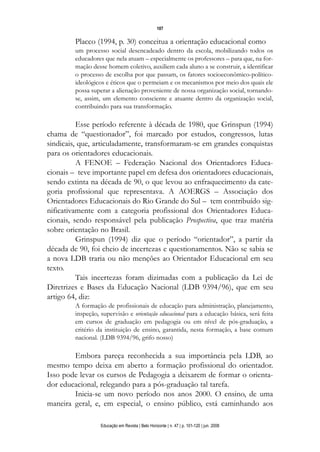 107

        Placco (1994, p. 30) conceitua a orientação educacional como
        um processo social desencadeado dentro da escola, mobilizando todos os
        educadores que nela atuam – especialmente os professores – para que, na for-
        mação desse homem coletivo, auxiliem cada aluno a se construir, a identificar
        o processo de escolha por que passam, os fatores socioeconômico-político-
        ideológicos e éticos que o permeiam e os mecanismos por meio dos quais ele
        possa superar a alienação proveniente de nossa organização social, tornando-
        se, assim, um elemento consciente e atuante dentro da organização social,
        contribuindo para sua transformação.

          Esse período referente à década de 1980, que Grinspun (1994)
chama de “questionador”, foi marcado por estudos, congressos, lutas
sindicais, que, articuladamente, transformaram-se em grandes conquistas
para os orientadores educacionais.
          A FENOE – Federação Nacional dos Orientadores Educa-
cionais – teve importante papel em defesa dos orientadores educacionais,
sendo extinta na década de 90, o que levou ao enfraquecimento da cate-
goria profissional que representava. A AOERGS – Associação dos
Orientadores Educacionais do Rio Grande do Sul – tem contribuído sig-
nificativamente com a categoria profissional dos Orientadores Educa-
cionais, sendo responsável pela publicação Prospectiva, que traz matéria
sobre orientação no Brasil.
          Grinspun (1994) diz que o período “orientador”, a partir da
década de 90, foi cheio de incertezas e questionamentos. Não se sabia se
a nova LDB traria ou não menções ao Orientador Educacional em seu
texto.
          Tais incertezas foram dizimadas com a publicação da Lei de
Diretrizes e Bases da Educação Nacional (LDB 9394/96), que em seu
artigo 64, diz:
        A formação de profissionais de educação para administração, planejamento,
        inspeção, supervisão e orientação educacional para a educação básica, será feita
        em cursos de graduação em pedagogia ou em nível de pós-graduação, a
        critério da instituição de ensino, garantida, nesta formação, a base comum
        nacional. (LDB 9394/96, grifo nosso)

        Embora pareça reconhecida a sua importância pela LDB, ao
mesmo tempo deixa em aberto a formação profissional do orientador.
Isso pode levar os cursos de Pedagogia a deixarem de formar o orienta-
dor educacional, relegando para a pós-graduação tal tarefa.
        Inicia-se um novo período nos anos 2000. O ensino, de uma
maneira geral, e, em especial, o ensino público, está caminhando aos

                  Educação em Revista | Belo Horizonte | n. 47 | p. 101-120 | jun. 2008
 