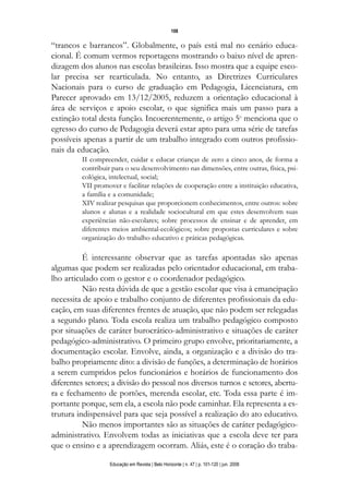 108

“trancos e barrancos”. Globalmente, o país está mal no cenário educa-
cional. É comum vermos reportagens mostrando o baixo nível de apren-
dizagem dos alunos nas escolas brasileiras. Isso mostra que a equipe esco-
lar precisa ser rearticulada. No entanto, as Diretrizes Curriculares
Nacionais para o curso de graduação em Pedagogia, Licenciatura, em
Parecer aprovado em 13/12/2005, reduzem a orientação educacional à
área de serviços e apoio escolar, o que significa mais um passo para a
extinção total desta função. Incoerentemente, o artigo 5o menciona que o
egresso do curso de Pedagogia deverá estar apto para uma série de tarefas
possíveis apenas a partir de um trabalho integrado com outros profissio-
nais da educação.
         II compreender, cuidar e educar crianças de zero a cinco anos, de forma a
         contribuir para o seu desenvolvimento nas dimensões, entre outras, física, psi-
         cológica, intelectual, social;
         VII promover e facilitar relações de cooperação entre a instituição educativa,
         a família e a comunidade;
         XIV realizar pesquisas que proporcionem conhecimentos, entre outros: sobre
         alunos e alunas e a realidade sociocultural em que estes desenvolvem suas
         experiências não-escolares; sobre processos de ensinar e de aprender, em
         diferentes meios ambiental-ecológicos; sobre propostas curriculares e sobre
         organização do trabalho educativo e práticas pedagógicas.

          É interessante observar que as tarefas apontadas são apenas
algumas que podem ser realizadas pelo orientador educacional, em traba-
lho articulado com o gestor e o coordenador pedagógico.
          Não resta dúvida de que a gestão escolar que visa à emancipação
necessita de apoio e trabalho conjunto de diferentes profissionais da edu-
cação, em suas diferentes frentes de atuação, que não podem ser relegadas
a segundo plano. Toda escola realiza um trabalho pedagógico composto
por situações de caráter burocrático-administrativo e situações de caráter
pedagógico-administrativo. O primeiro grupo envolve, prioritariamente, a
documentação escolar. Envolve, ainda, a organização e a divisão do tra-
balho propriamente dito: a divisão de funções, a determinação de horários
a serem cumpridos pelos funcionários e horários de funcionamento dos
diferentes setores; a divisão do pessoal nos diversos turnos e setores, abertu-
ra e fechamento de portões, merenda escolar, etc. Toda essa parte é im-
portante porque, sem ela, a escola não pode caminhar. Ela representa a es-
trutura indispensável para que seja possível a realização do ato educativo.
          Não menos importantes são as situações de caráter pedagógico-
administrativo. Envolvem todas as iniciativas que a escola deve ter para
que o ensino e a aprendizagem ocorram. Aliás, este é o coração do traba-

                   Educação em Revista | Belo Horizonte | n. 47 | p. 101-120 | jun. 2008
 