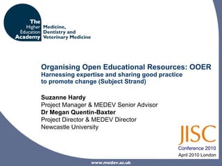 Organising Open Educational Resources: OOER Harnessing expertise and sharing good practice  to promote change (Subject Strand) April 2010 London Suzanne Hardy Project Manager & MEDEV Senior Advisor Dr Megan Quentin-Baxter Project Director & MEDEV Director  Newcastle University Conference 2010 www.medev.ac.uk 