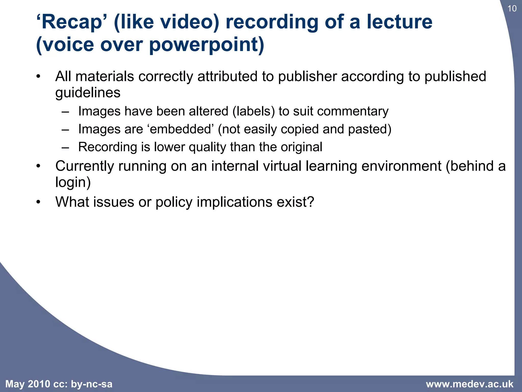 ‘ Recap’ (like video) recording of a lecture  (voice over powerpoint)  All materials correctly attributed to publisher according to published guidelines Images have been altered (labels) to suit commentary  Images are ‘embedded’ (not easily copied and pasted) Recording is lower quality than the original Currently running on an internal virtual learning environment (behind a login) What issues or policy implications exist? www.medev.ac.uk 