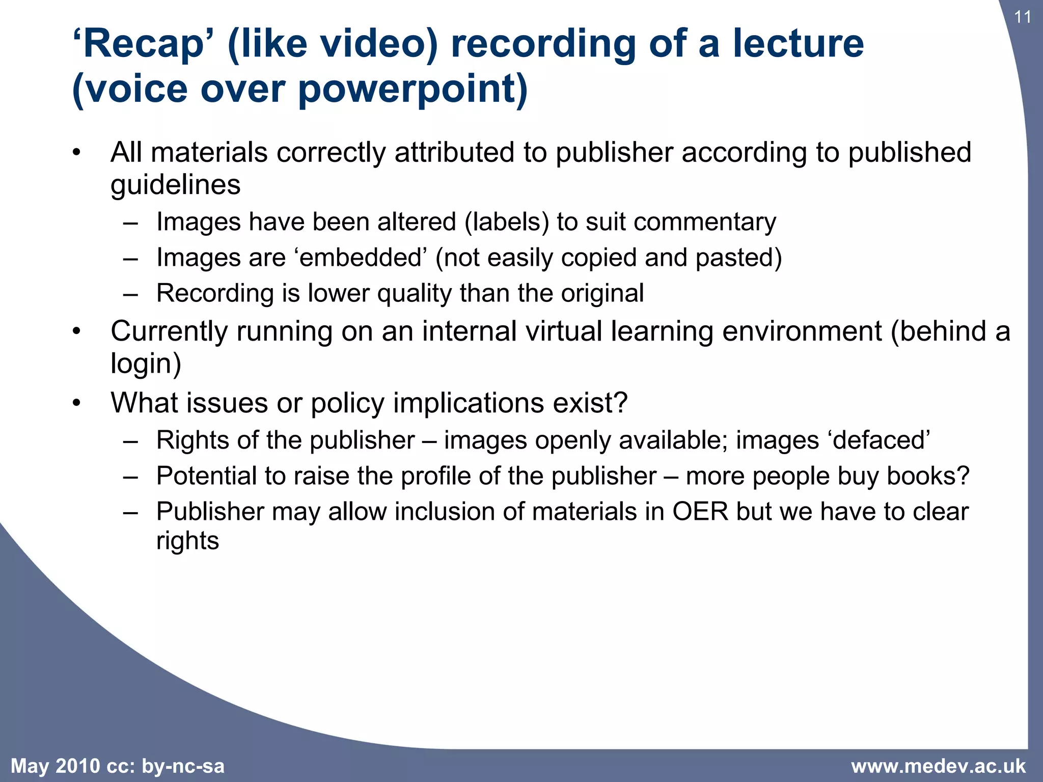 ‘ Recap’ (like video) recording of a lecture  (voice over powerpoint)  All materials correctly attributed to publisher according to published guidelines Images have been altered (labels) to suit commentary  Images are ‘embedded’ (not easily copied and pasted) Recording is lower quality than the original Currently running on an internal virtual learning environment (behind a login) What issues or policy implications exist? Rights of the publisher – images openly available; images ‘defaced’ Potential to raise the profile of the publisher – more people buy books? Publisher may allow inclusion of materials in OER but we have to clear rights www.medev.ac.uk 