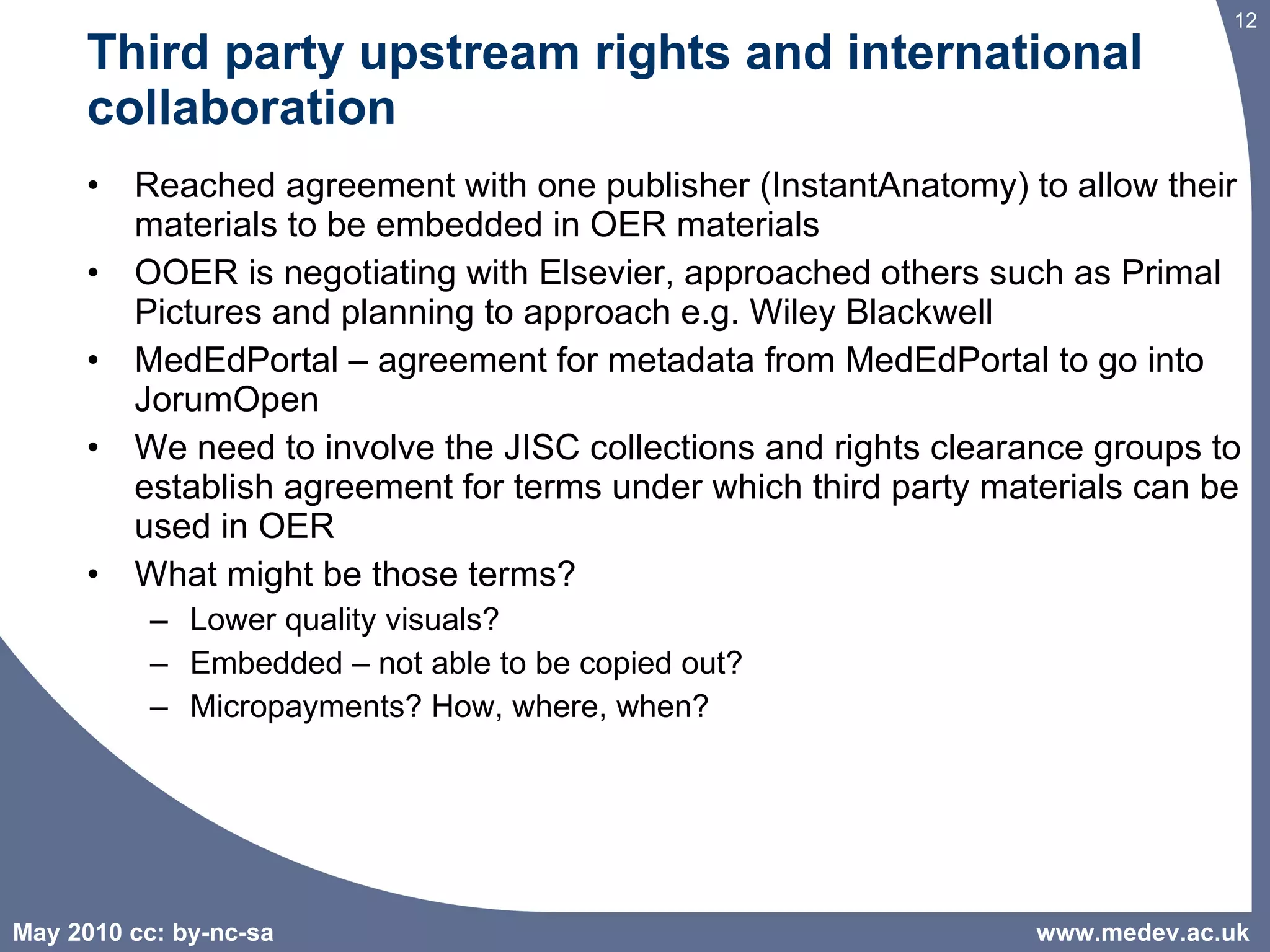 Third party upstream rights and international collaboration Reached agreement with one publisher (InstantAnatomy) to allow their materials to be embedded in OER materials OOER is negotiating with Elsevier, approached others such as Primal Pictures and planning to approach e.g. Wiley Blackwell  MedEdPortal – agreement for metadata from MedEdPortal to go into JorumOpen We need to involve the JISC collections and rights clearance groups to establish agreement for terms under which third party materials can be used in OER What might be those terms? Lower quality visuals?  Embedded – not able to be copied out? Micropayments? How, where, when? www.medev.ac.uk 